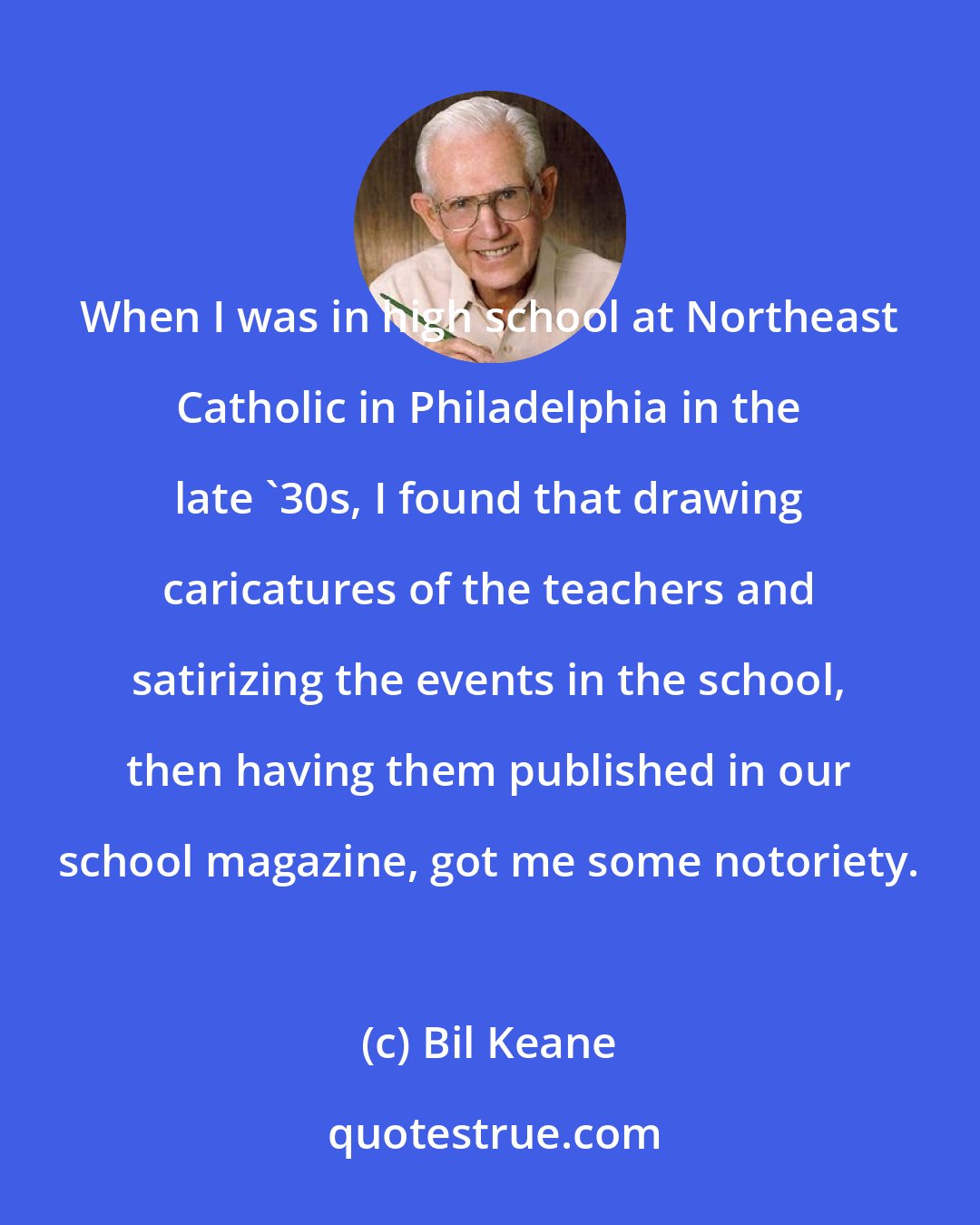 Bil Keane: When I was in high school at Northeast Catholic in Philadelphia in the late '30s, I found that drawing caricatures of the teachers and satirizing the events in the school, then having them published in our school magazine, got me some notoriety.