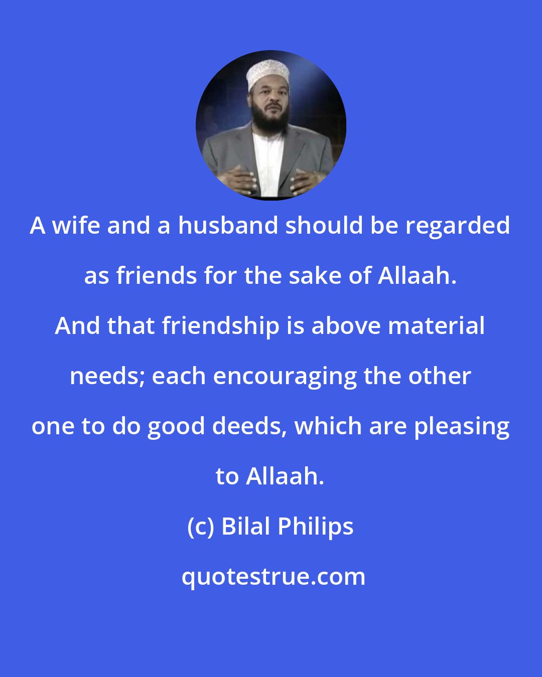 Bilal Philips: A wife and a husband should be regarded as friends for the sake of Allaah. And that friendship is above material needs; each encouraging the other one to do good deeds, which are pleasing to Allaah.