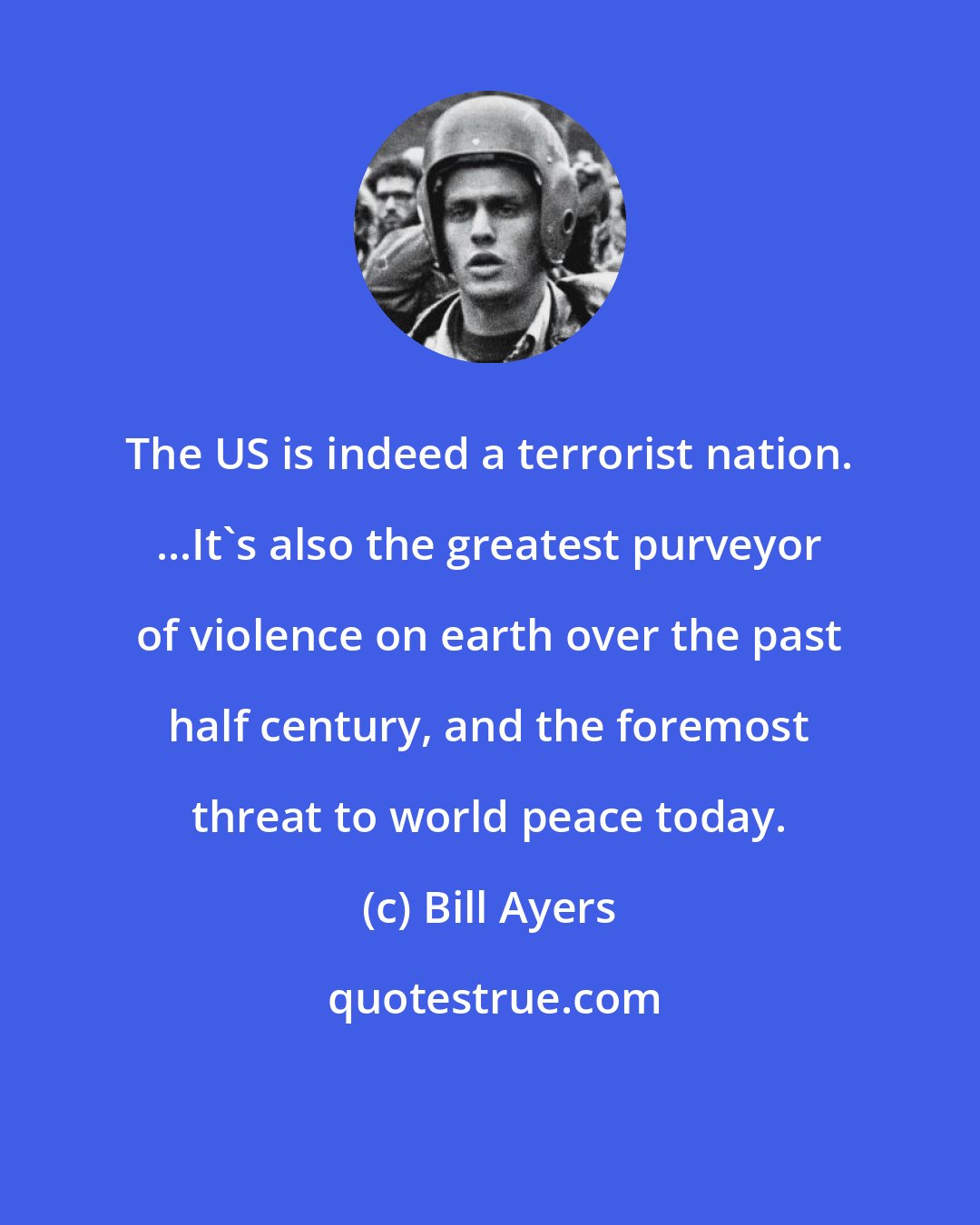 Bill Ayers: The US is indeed a terrorist nation. ...It's also the greatest purveyor of violence on earth over the past half century, and the foremost threat to world peace today.