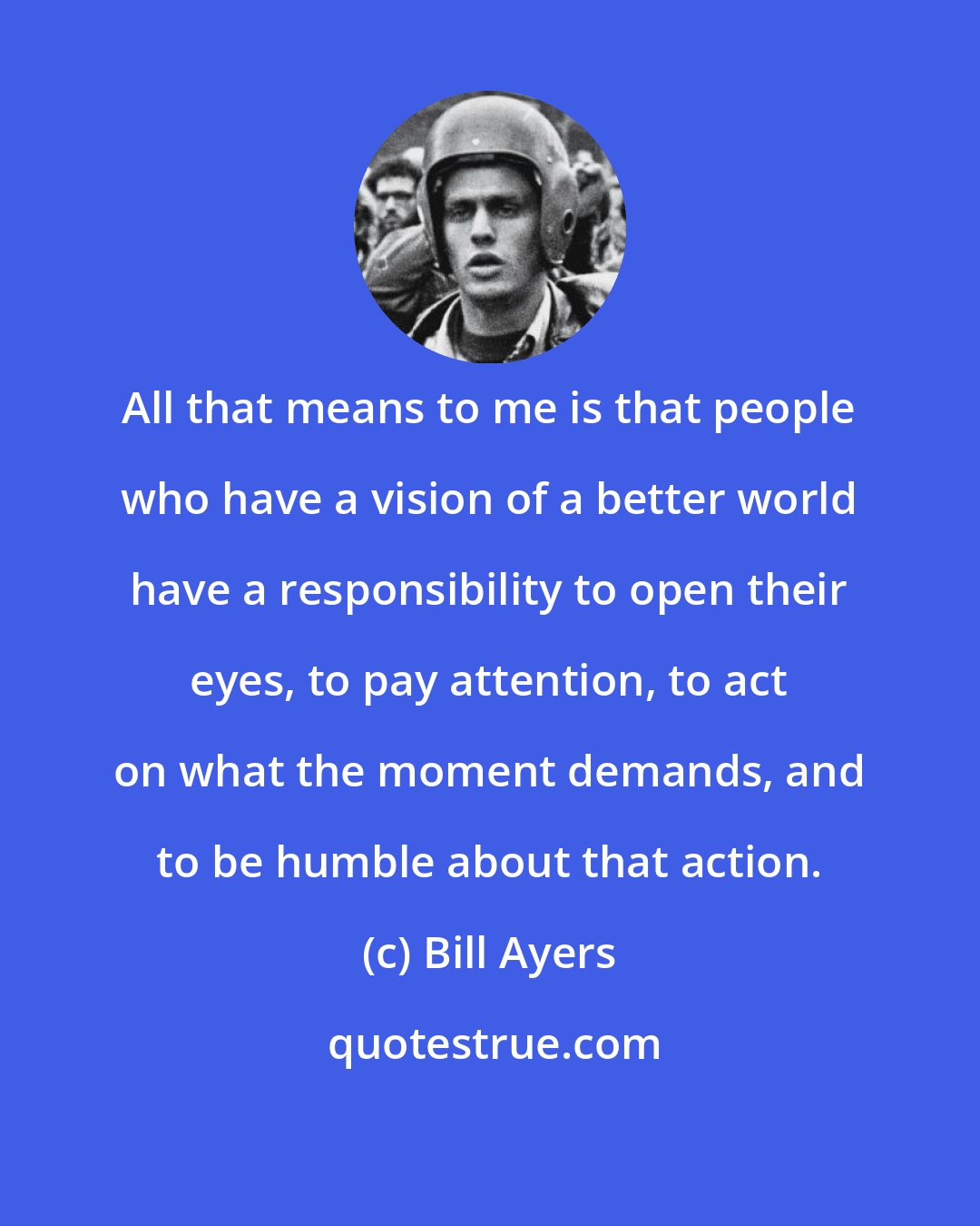 Bill Ayers: All that means to me is that people who have a vision of a better world have a responsibility to open their eyes, to pay attention, to act on what the moment demands, and to be humble about that action.