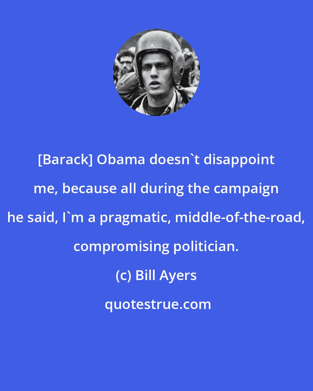 Bill Ayers: [Barack] Obama doesn't disappoint me, because all during the campaign he said, I'm a pragmatic, middle-of-the-road, compromising politician.