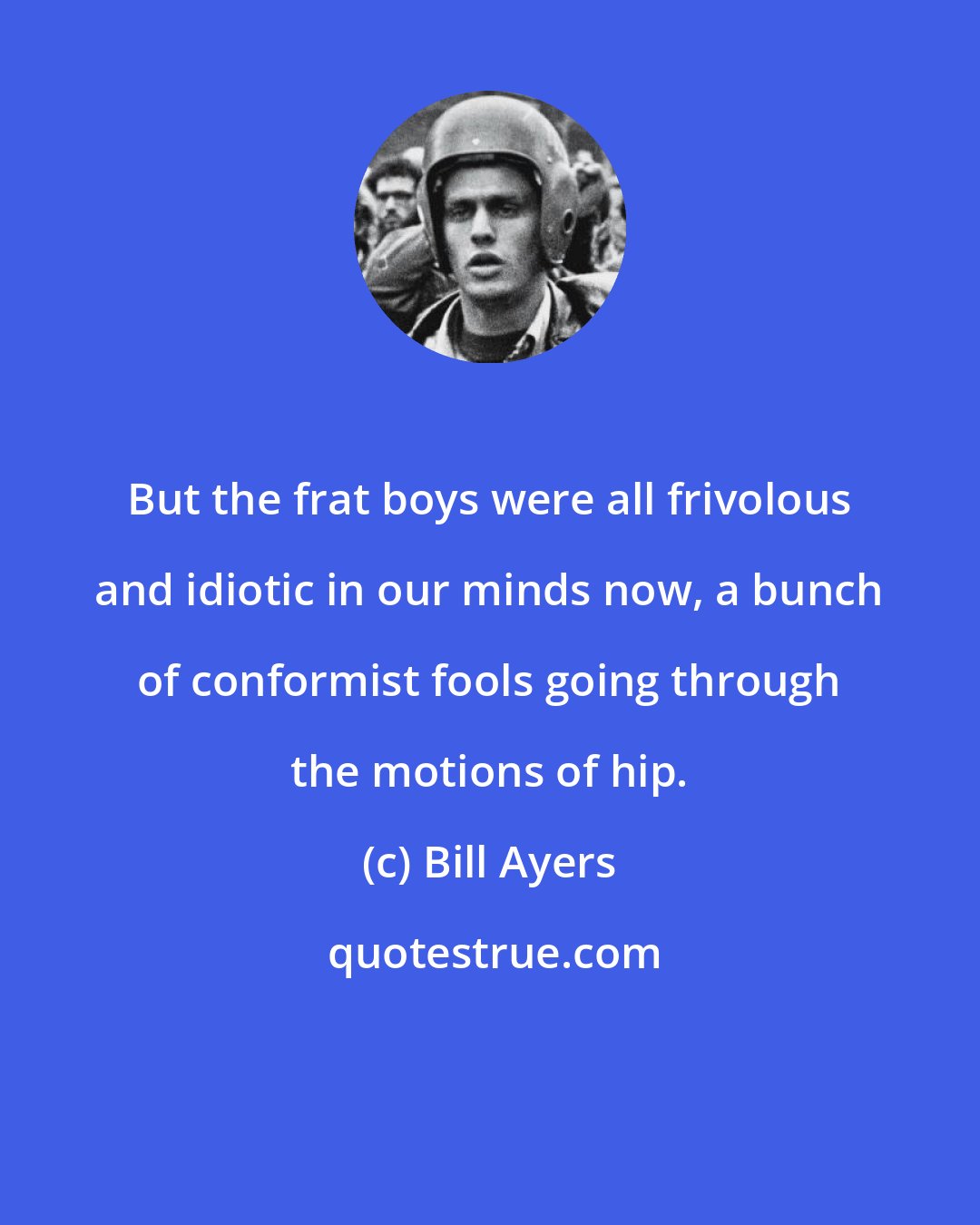 Bill Ayers: But the frat boys were all frivolous and idiotic in our minds now, a bunch of conformist fools going through the motions of hip.