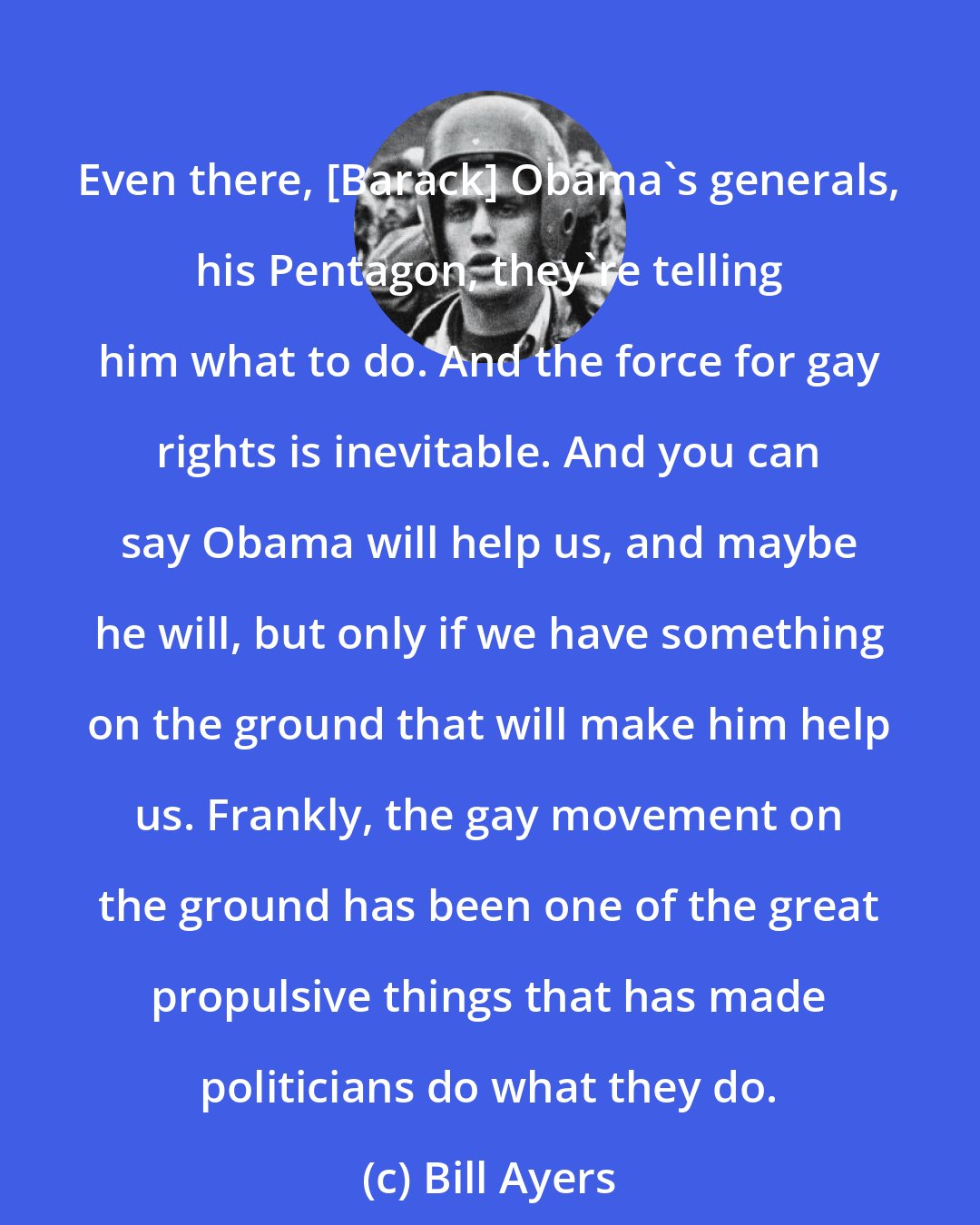 Bill Ayers: Even there, [Barack] Obama's generals, his Pentagon, they're telling him what to do. And the force for gay rights is inevitable. And you can say Obama will help us, and maybe he will, but only if we have something on the ground that will make him help us. Frankly, the gay movement on the ground has been one of the great propulsive things that has made politicians do what they do.