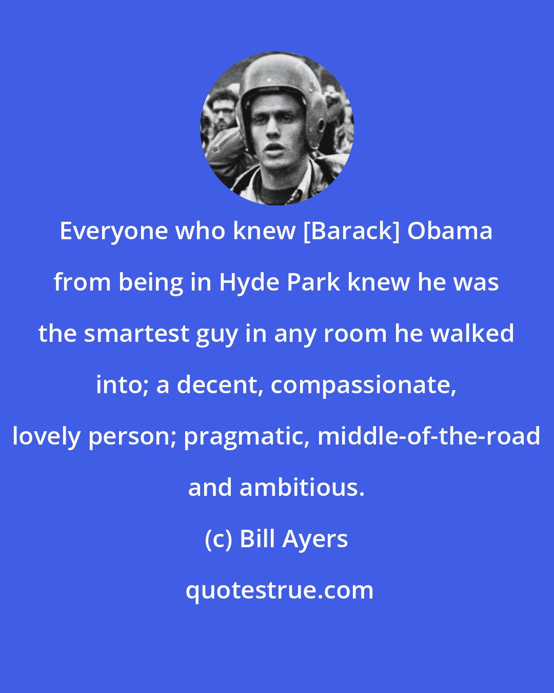 Bill Ayers: Everyone who knew [Barack] Obama from being in Hyde Park knew he was the smartest guy in any room he walked into; a decent, compassionate, lovely person; pragmatic, middle-of-the-road and ambitious.