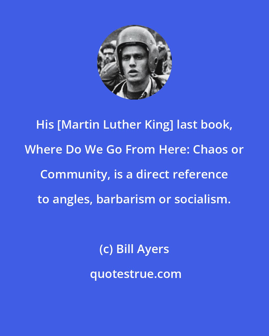 Bill Ayers: His [Martin Luther King] last book, Where Do We Go From Here: Chaos or Community, is a direct reference to angles, barbarism or socialism.