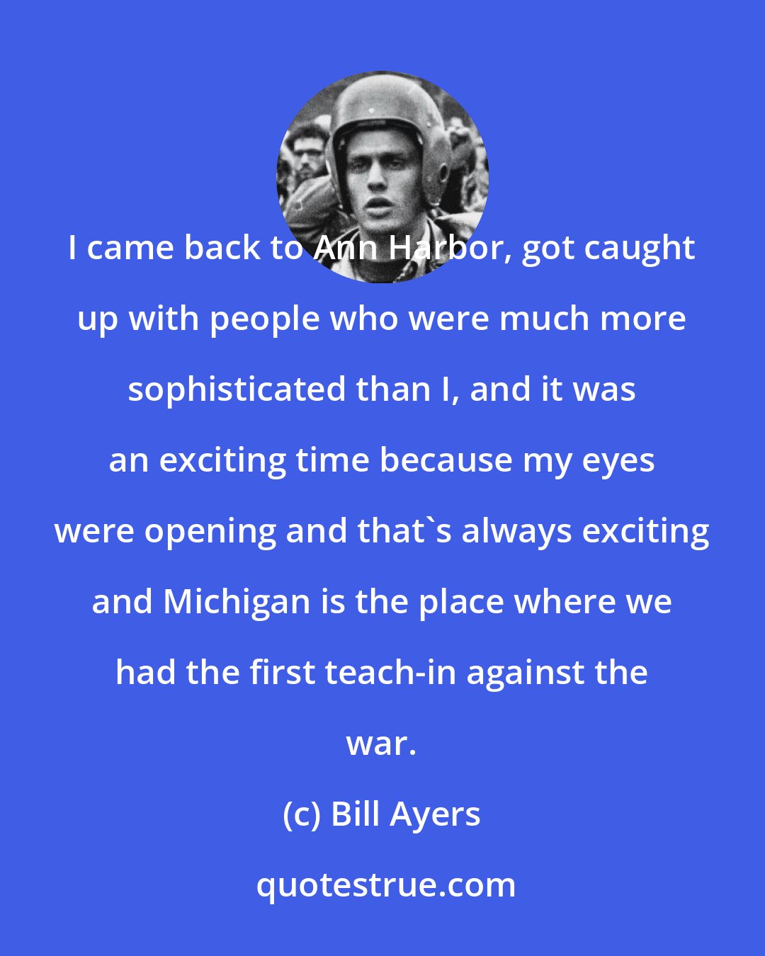 Bill Ayers: I came back to Ann Harbor, got caught up with people who were much more sophisticated than I, and it was an exciting time because my eyes were opening and that's always exciting and Michigan is the place where we had the first teach-in against the war.