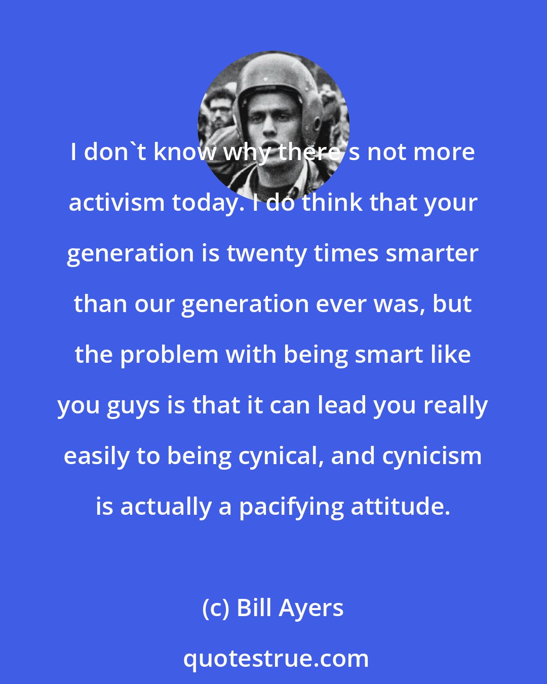 Bill Ayers: I don't know why there's not more activism today. I do think that your generation is twenty times smarter than our generation ever was, but the problem with being smart like you guys is that it can lead you really easily to being cynical, and cynicism is actually a pacifying attitude.