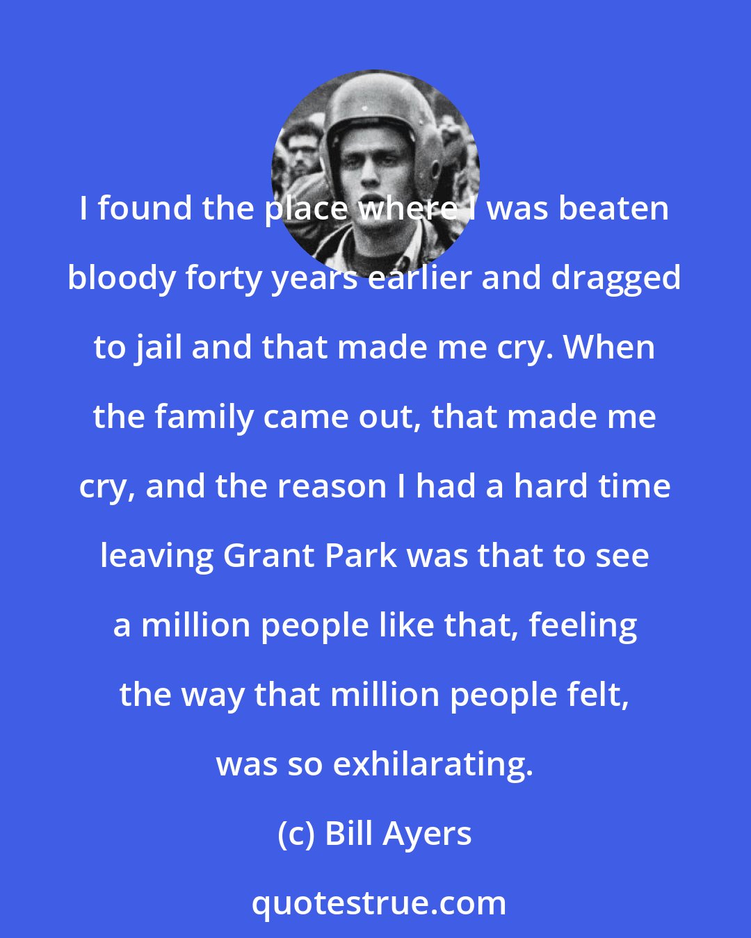 Bill Ayers: I found the place where I was beaten bloody forty years earlier and dragged to jail and that made me cry. When the family came out, that made me cry, and the reason I had a hard time leaving Grant Park was that to see a million people like that, feeling the way that million people felt, was so exhilarating.