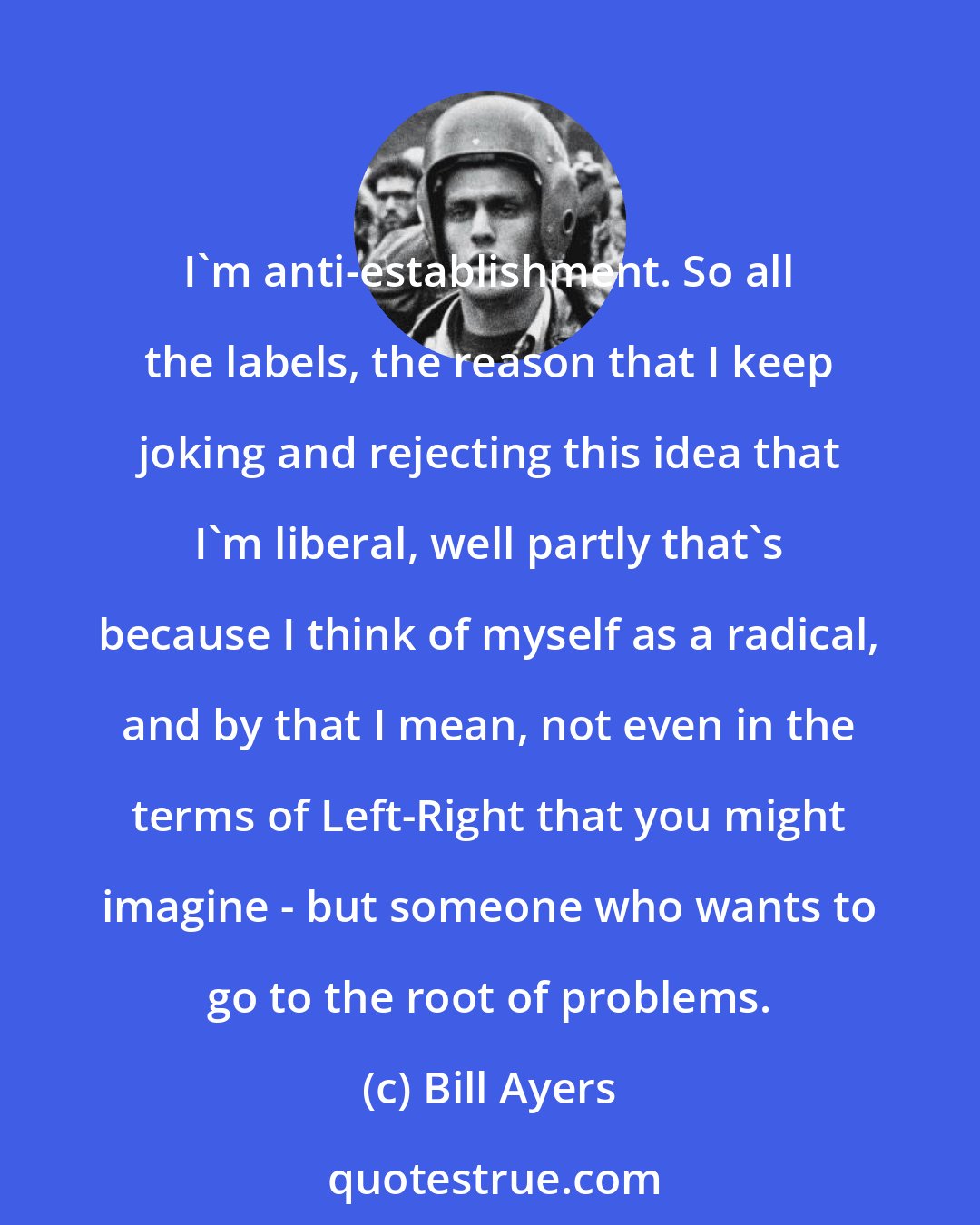 Bill Ayers: I'm anti-establishment. So all the labels, the reason that I keep joking and rejecting this idea that I'm liberal, well partly that's because I think of myself as a radical, and by that I mean, not even in the terms of Left-Right that you might imagine - but someone who wants to go to the root of problems.