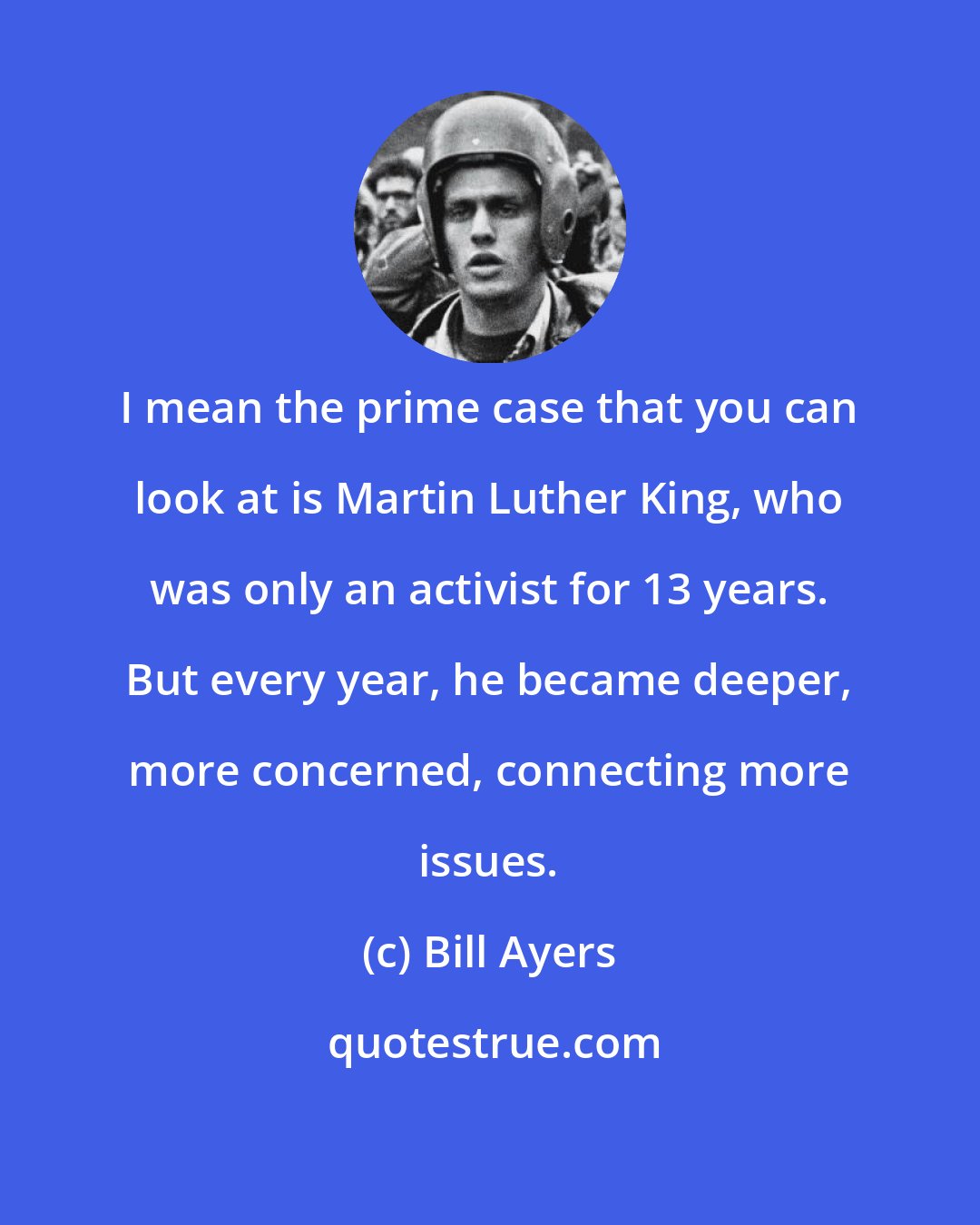 Bill Ayers: I mean the prime case that you can look at is Martin Luther King, who was only an activist for 13 years. But every year, he became deeper, more concerned, connecting more issues.