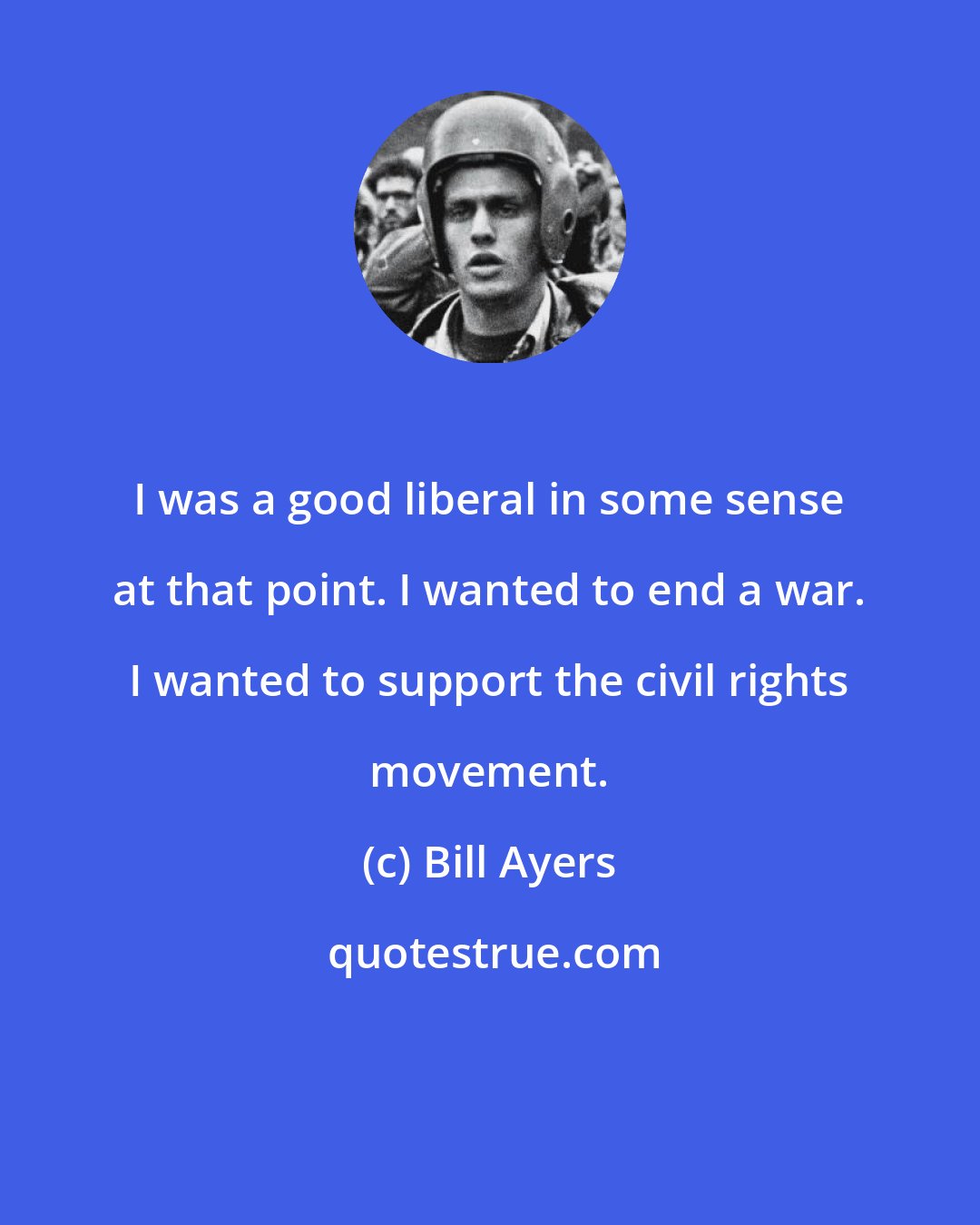 Bill Ayers: I was a good liberal in some sense at that point. I wanted to end a war. I wanted to support the civil rights movement.