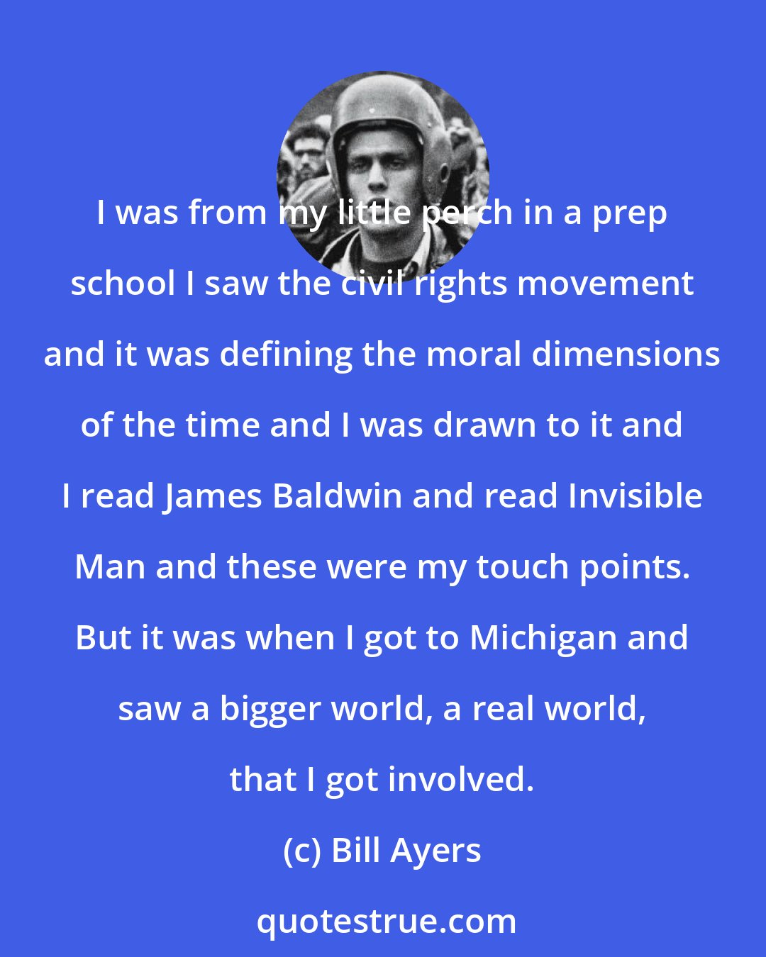 Bill Ayers: I was from my little perch in a prep school I saw the civil rights movement and it was defining the moral dimensions of the time and I was drawn to it and I read James Baldwin and read Invisible Man and these were my touch points. But it was when I got to Michigan and saw a bigger world, a real world, that I got involved.