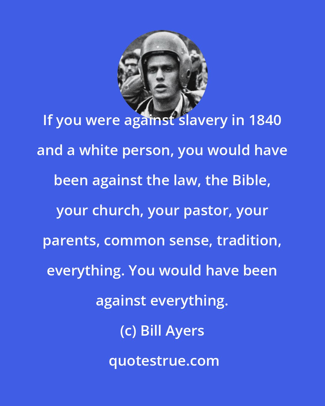 Bill Ayers: If you were against slavery in 1840 and a white person, you would have been against the law, the Bible, your church, your pastor, your parents, common sense, tradition, everything. You would have been against everything.