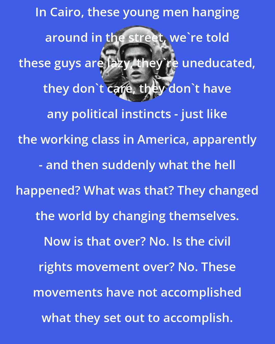 Bill Ayers: In Cairo, these young men hanging around in the street, we're told these guys are lazy, they're uneducated, they don't care, they don't have any political instincts - just like the working class in America, apparently - and then suddenly what the hell happened? What was that? They changed the world by changing themselves. Now is that over? No. Is the civil rights movement over? No. These movements have not accomplished what they set out to accomplish.