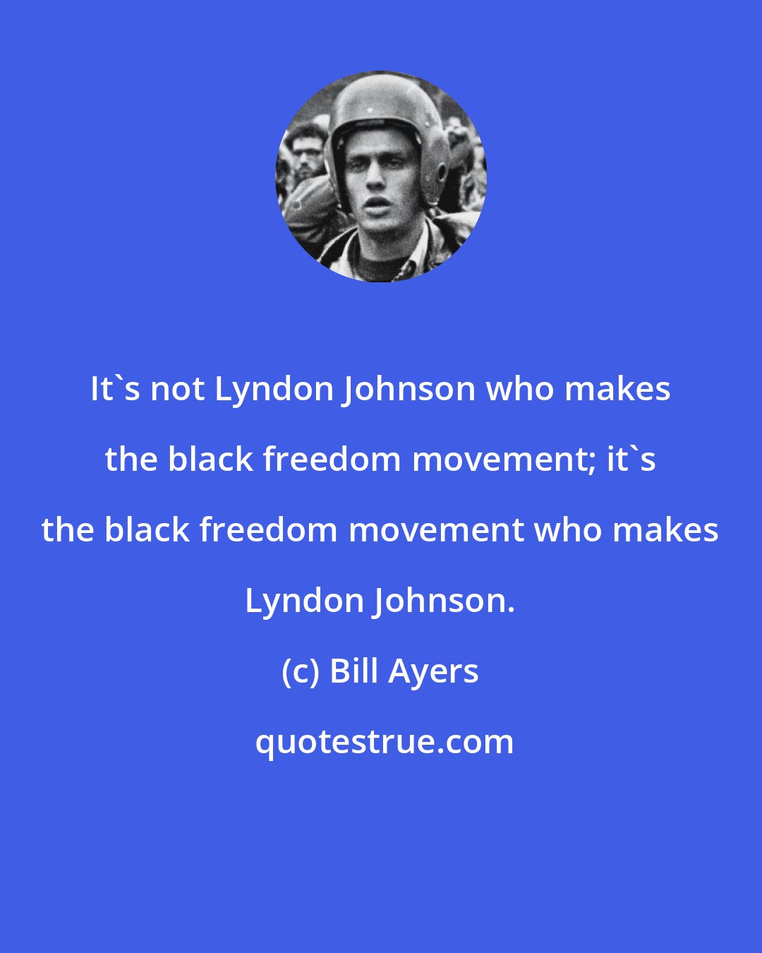 Bill Ayers: It's not Lyndon Johnson who makes the black freedom movement; it's the black freedom movement who makes Lyndon Johnson.