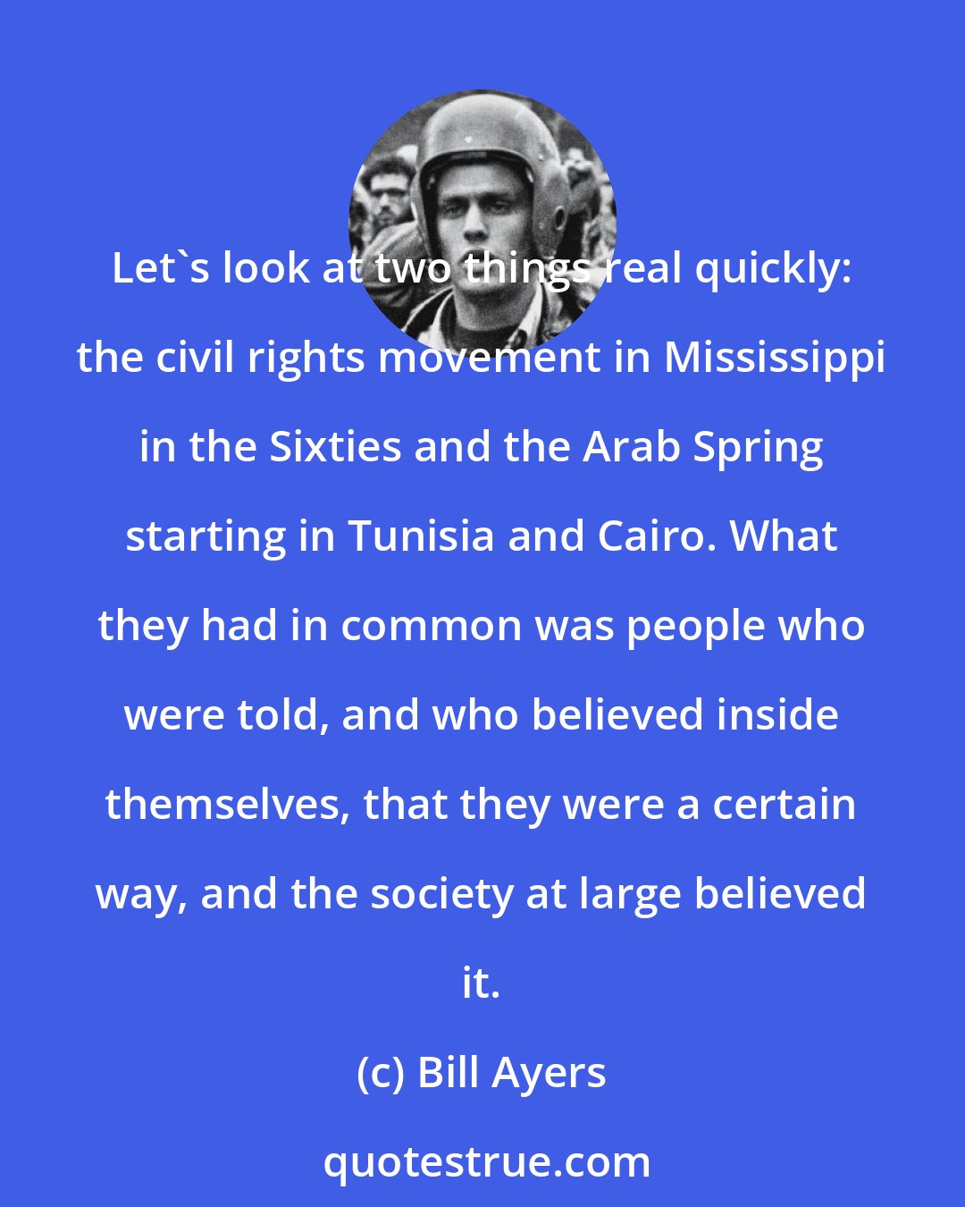 Bill Ayers: Let's look at two things real quickly: the civil rights movement in Mississippi in the Sixties and the Arab Spring starting in Tunisia and Cairo. What they had in common was people who were told, and who believed inside themselves, that they were a certain way, and the society at large believed it.