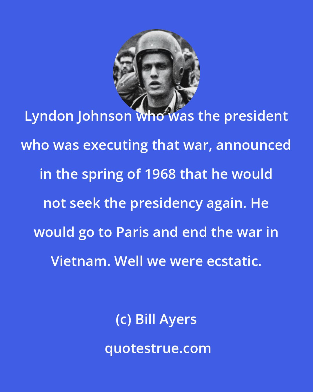 Bill Ayers: Lyndon Johnson who was the president who was executing that war, announced in the spring of 1968 that he would not seek the presidency again. He would go to Paris and end the war in Vietnam. Well we were ecstatic.