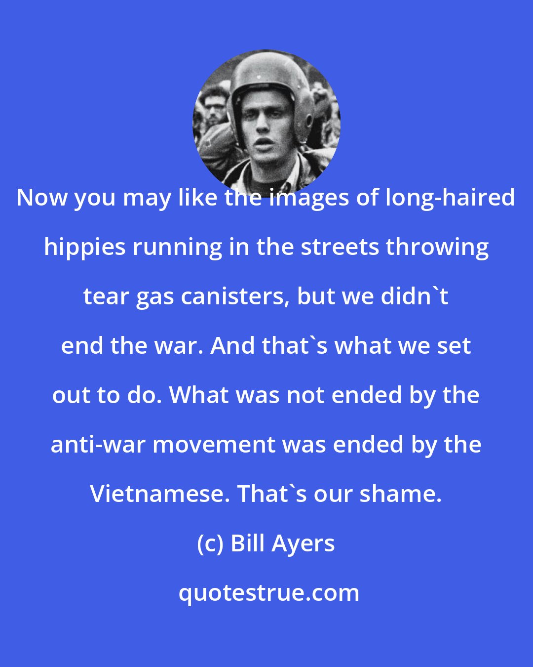 Bill Ayers: Now you may like the images of long-haired hippies running in the streets throwing tear gas canisters, but we didn't end the war. And that's what we set out to do. What was not ended by the anti-war movement was ended by the Vietnamese. That's our shame.