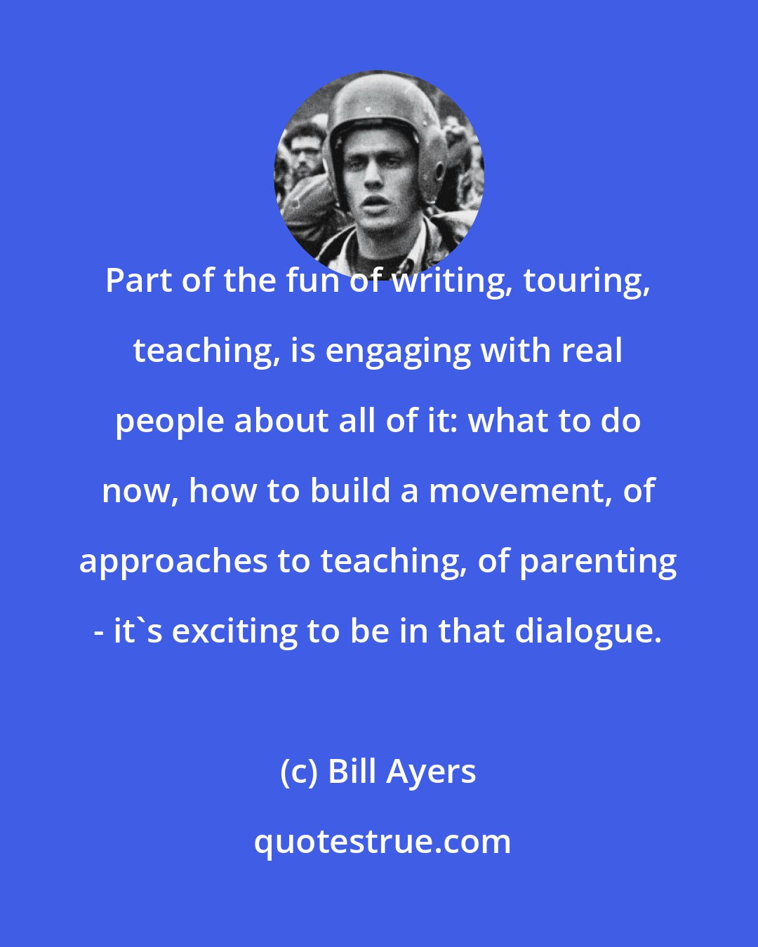 Bill Ayers: Part of the fun of writing, touring, teaching, is engaging with real people about all of it: what to do now, how to build a movement, of approaches to teaching, of parenting - it's exciting to be in that dialogue.