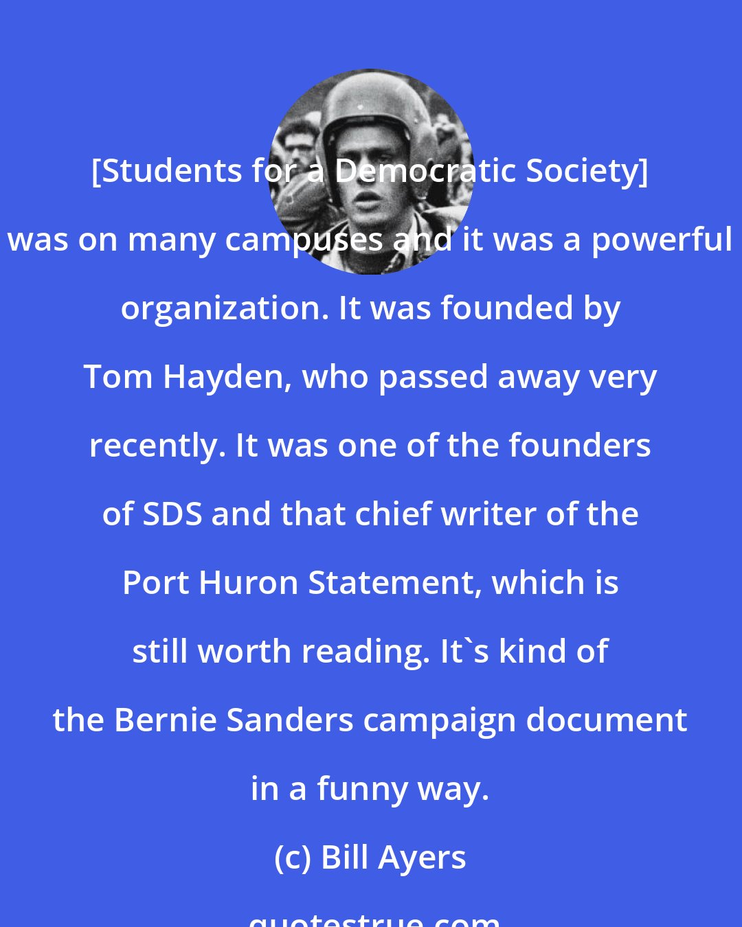 Bill Ayers: [Students for a Democratic Society] was on many campuses and it was a powerful organization. It was founded by Tom Hayden, who passed away very recently. It was one of the founders of SDS and that chief writer of the Port Huron Statement, which is still worth reading. It's kind of the Bernie Sanders campaign document in a funny way.