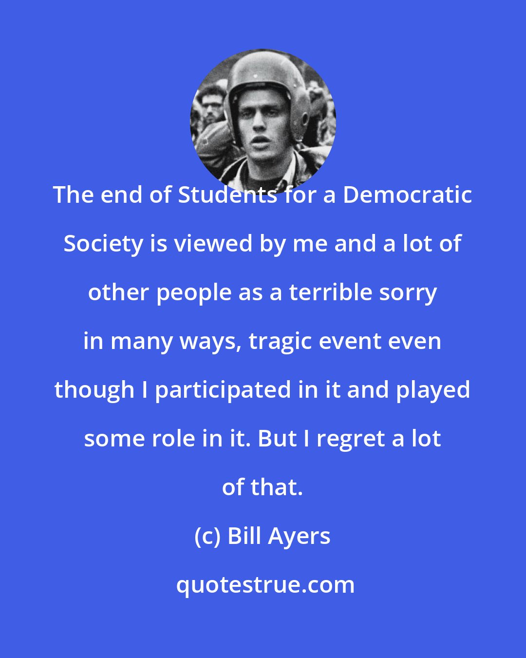 Bill Ayers: The end of Students for a Democratic Society is viewed by me and a lot of other people as a terrible sorry in many ways, tragic event even though I participated in it and played some role in it. But I regret a lot of that.