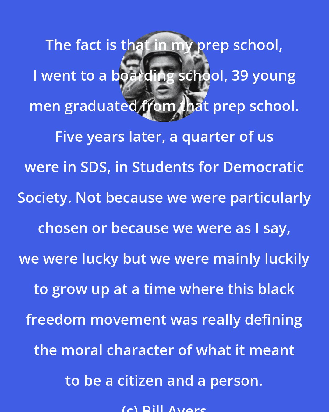 Bill Ayers: The fact is that in my prep school, I went to a boarding school, 39 young men graduated from that prep school. Five years later, a quarter of us were in SDS, in Students for Democratic Society. Not because we were particularly chosen or because we were as I say, we were lucky but we were mainly luckily to grow up at a time where this black freedom movement was really defining the moral character of what it meant to be a citizen and a person.