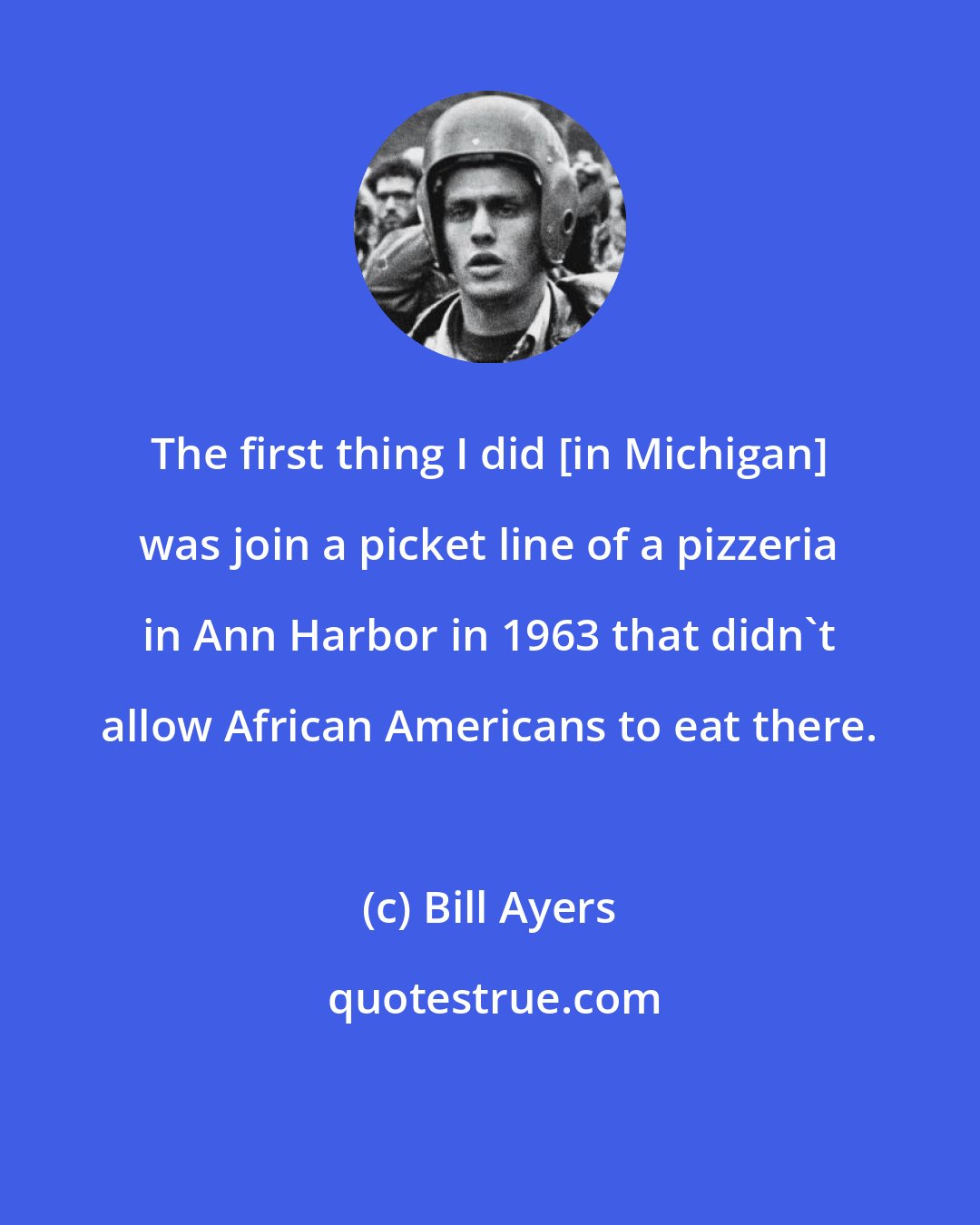 Bill Ayers: The first thing I did [in Michigan] was join a picket line of a pizzeria in Ann Harbor in 1963 that didn't allow African Americans to eat there.