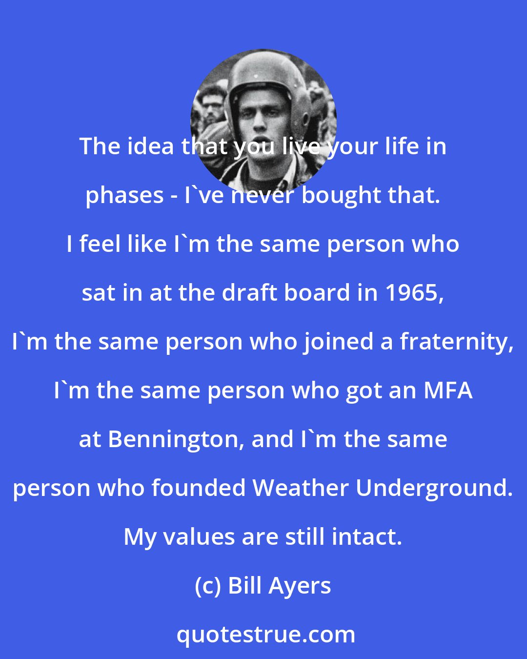 Bill Ayers: The idea that you live your life in phases - I've never bought that. I feel like I'm the same person who sat in at the draft board in 1965, I'm the same person who joined a fraternity, I'm the same person who got an MFA at Bennington, and I'm the same person who founded Weather Underground. My values are still intact.