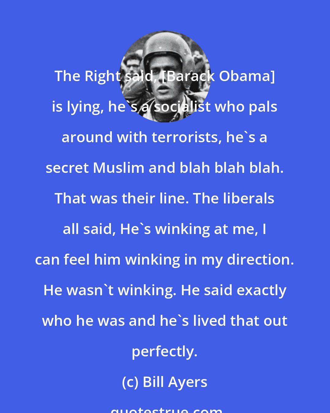 Bill Ayers: The Right said, [Barack Obama] is lying, he's a socialist who pals around with terrorists, he's a secret Muslim and blah blah blah. That was their line. The liberals all said, He's winking at me, I can feel him winking in my direction. He wasn't winking. He said exactly who he was and he's lived that out perfectly.