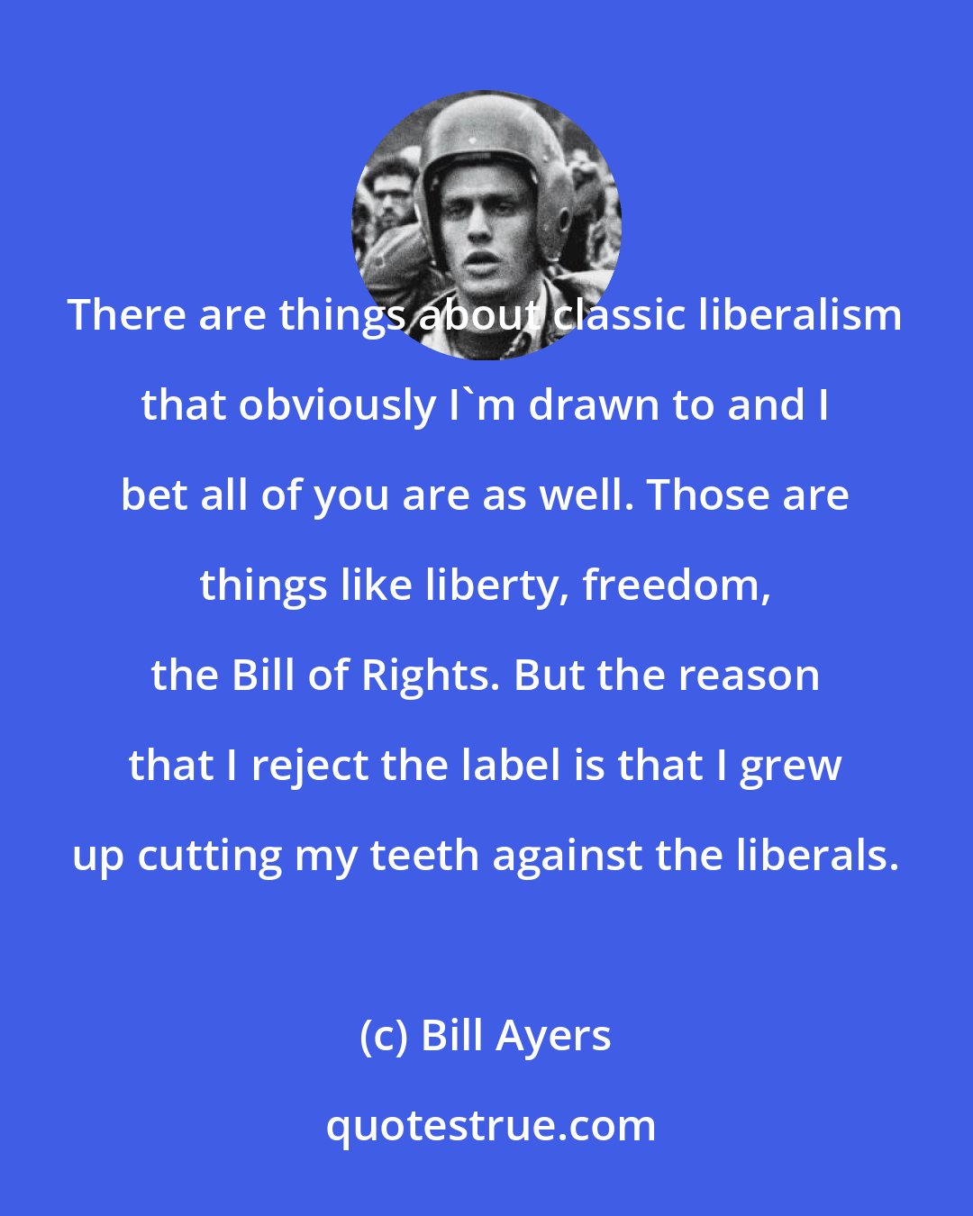 Bill Ayers: There are things about classic liberalism that obviously I'm drawn to and I bet all of you are as well. Those are things like liberty, freedom, the Bill of Rights. But the reason that I reject the label is that I grew up cutting my teeth against the liberals.