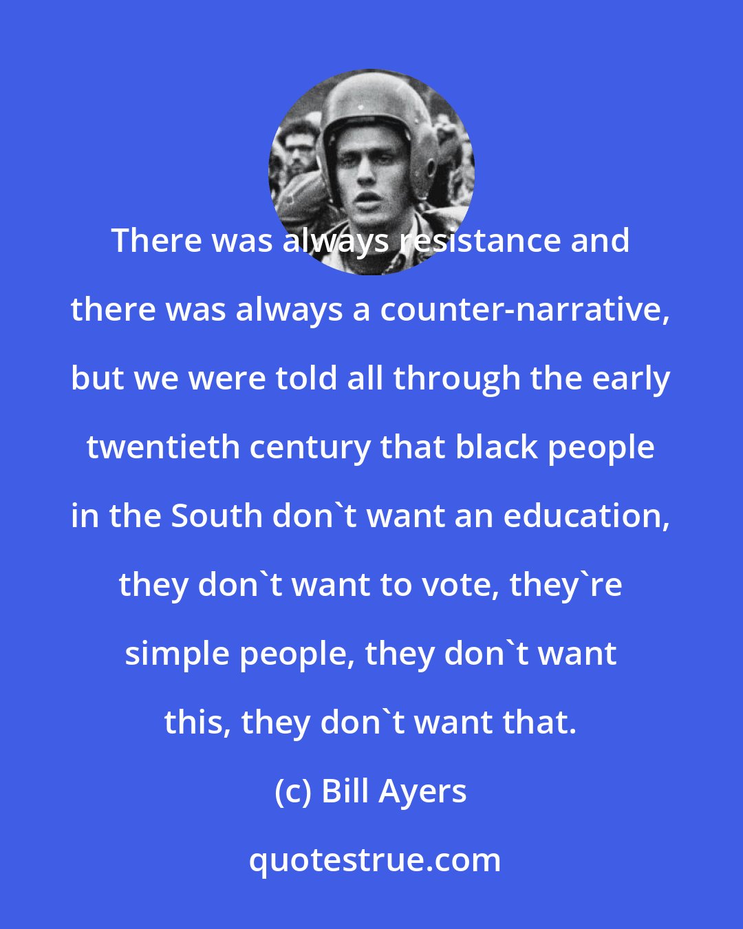 Bill Ayers: There was always resistance and there was always a counter-narrative, but we were told all through the early twentieth century that black people in the South don't want an education, they don't want to vote, they're simple people, they don't want this, they don't want that.