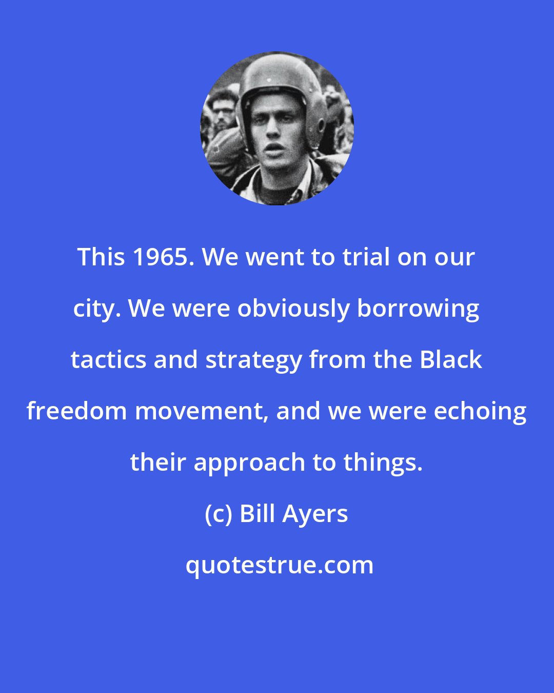 Bill Ayers: This 1965. We went to trial on our city. We were obviously borrowing tactics and strategy from the Black freedom movement, and we were echoing their approach to things.