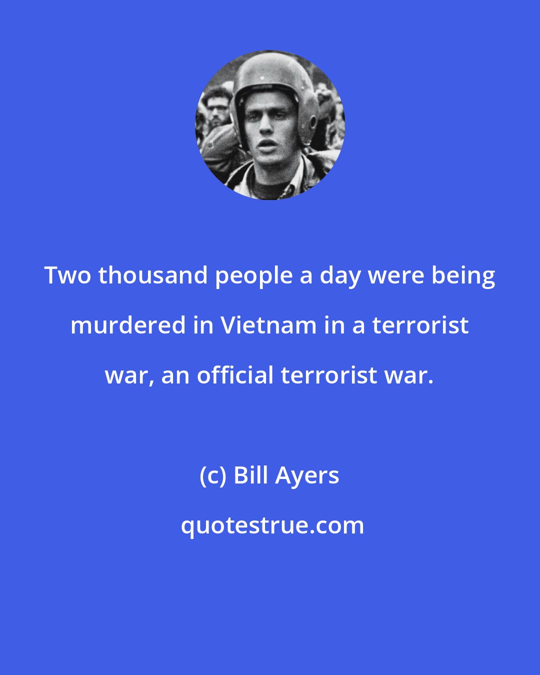 Bill Ayers: Two thousand people a day were being murdered in Vietnam in a terrorist war, an official terrorist war.