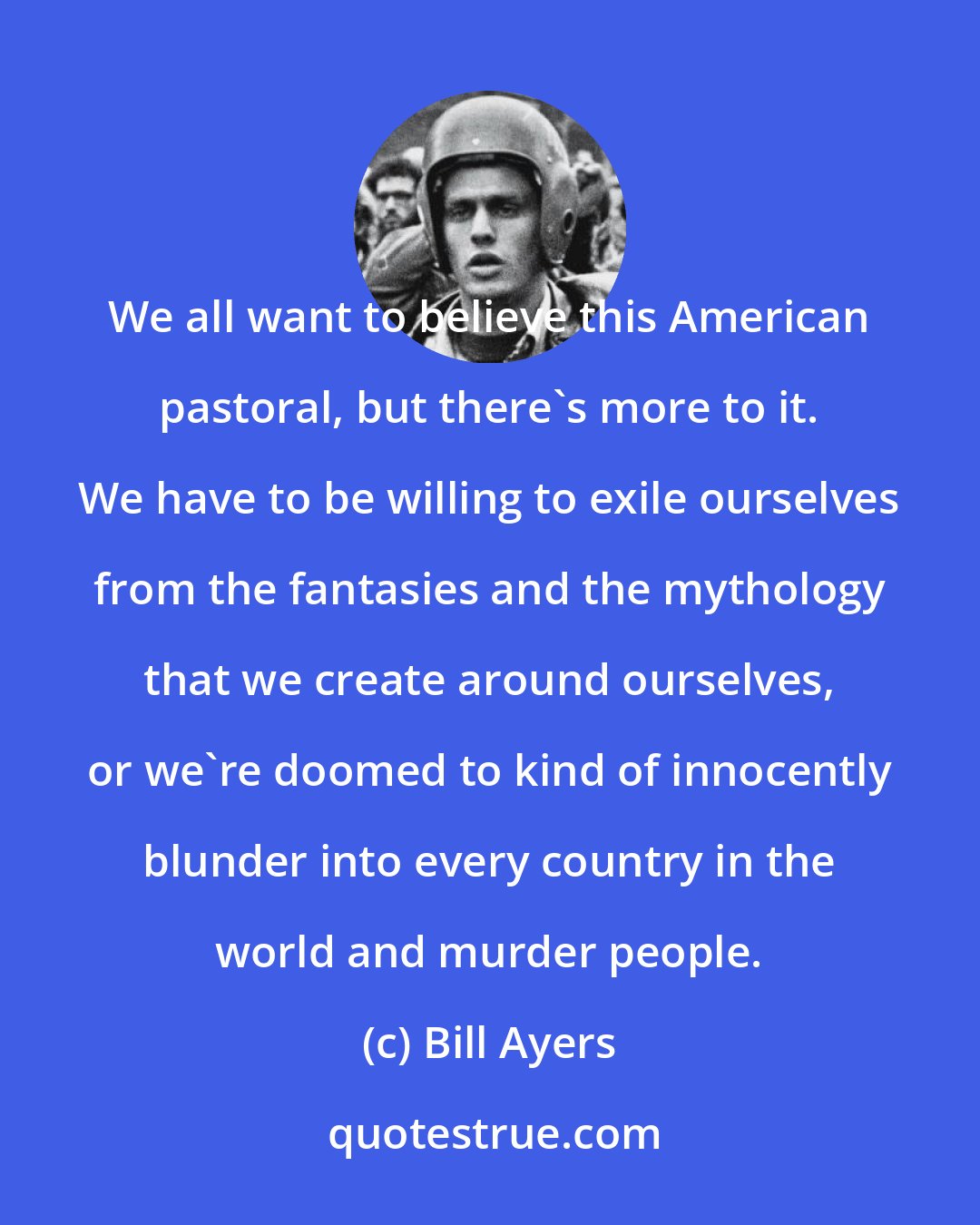 Bill Ayers: We all want to believe this American pastoral, but there's more to it. We have to be willing to exile ourselves from the fantasies and the mythology that we create around ourselves, or we're doomed to kind of innocently blunder into every country in the world and murder people.