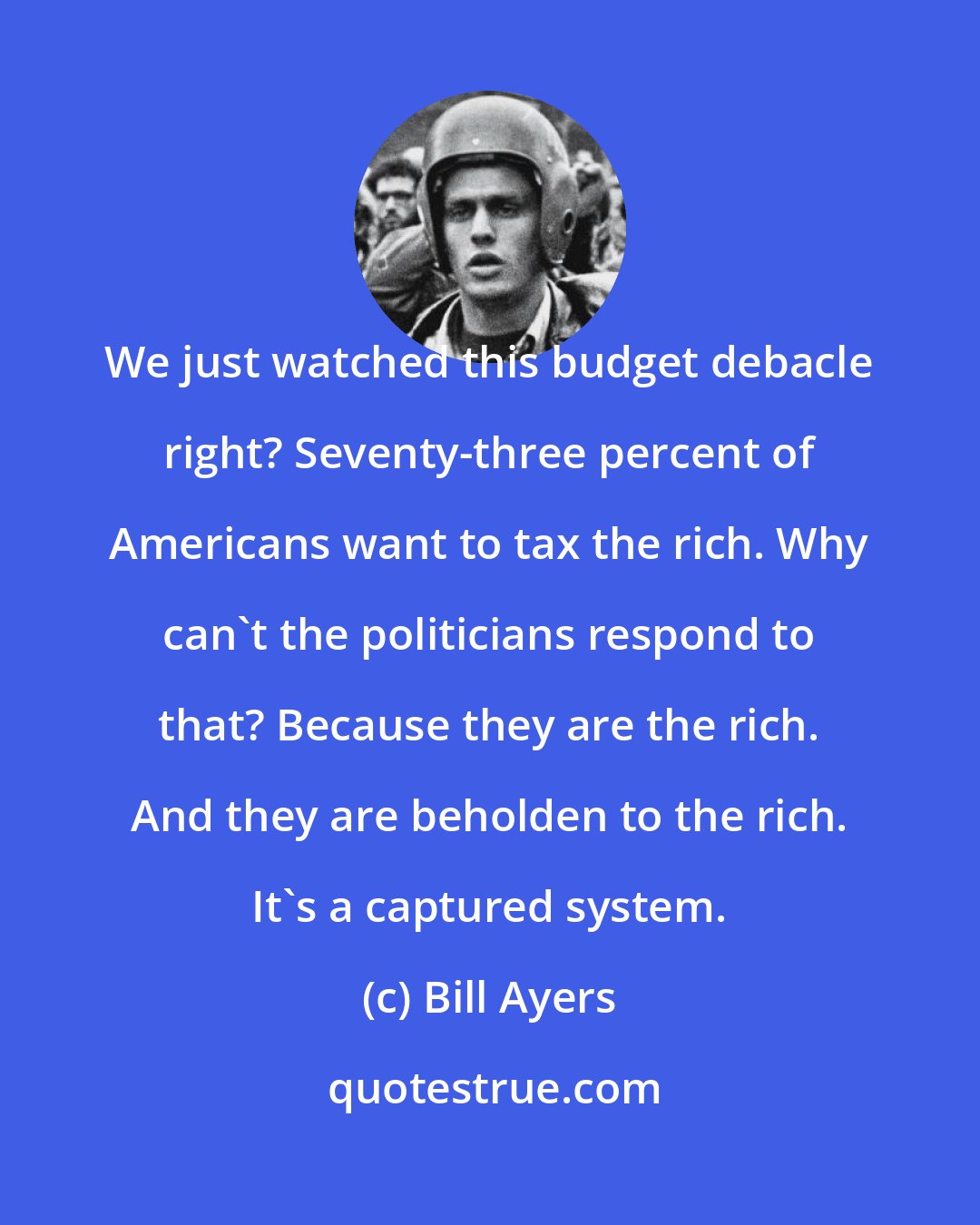 Bill Ayers: We just watched this budget debacle right? Seventy-three percent of Americans want to tax the rich. Why can't the politicians respond to that? Because they are the rich. And they are beholden to the rich. It's a captured system.