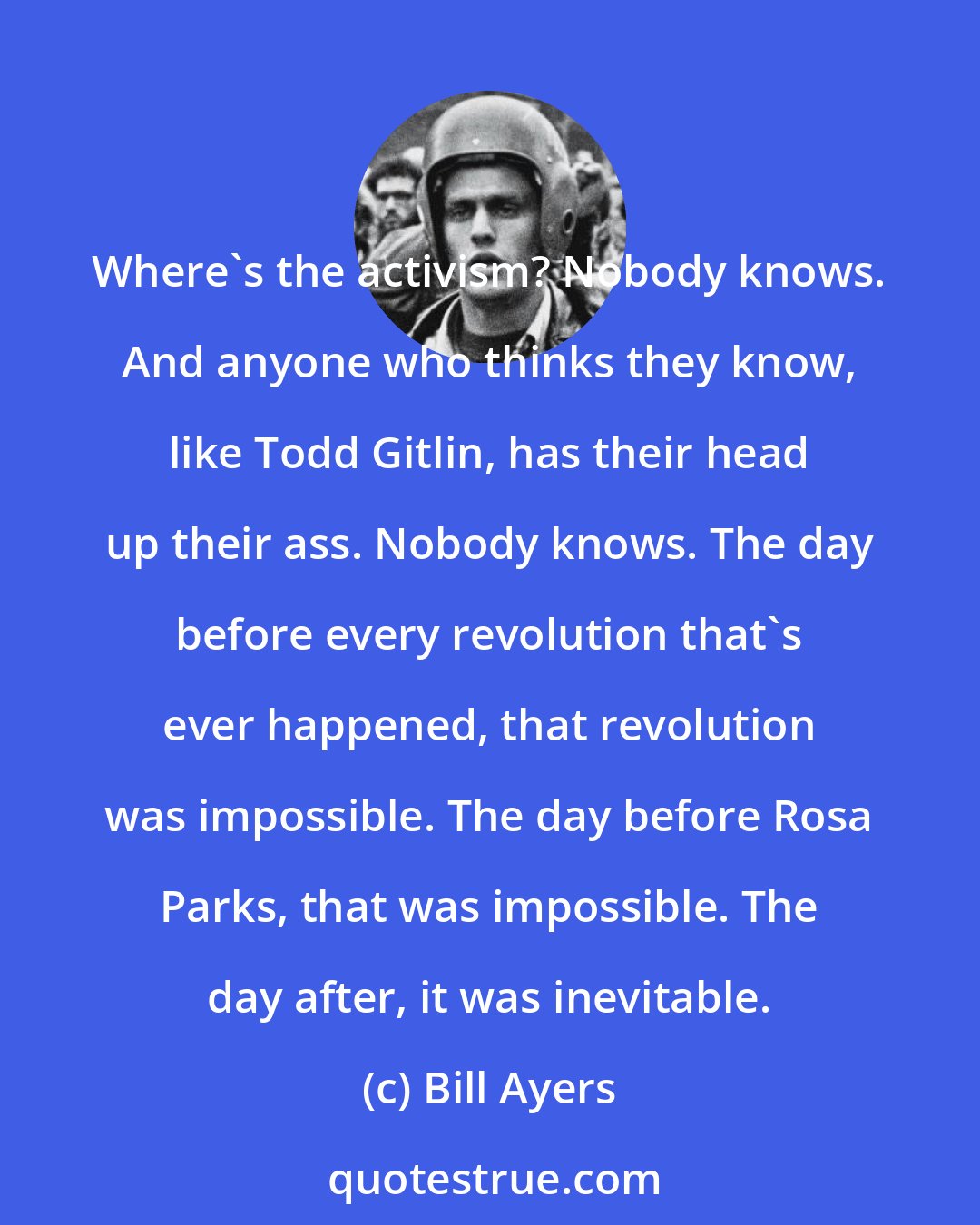 Bill Ayers: Where's the activism? Nobody knows. And anyone who thinks they know, like Todd Gitlin, has their head up their ass. Nobody knows. The day before every revolution that's ever happened, that revolution was impossible. The day before Rosa Parks, that was impossible. The day after, it was inevitable.