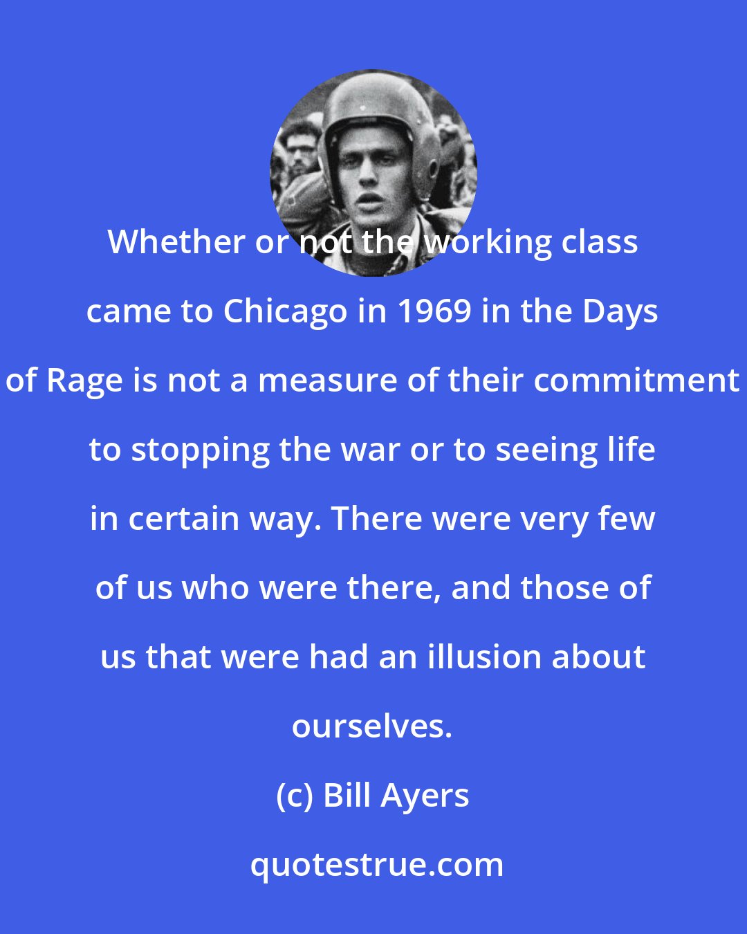 Bill Ayers: Whether or not the working class came to Chicago in 1969 in the Days of Rage is not a measure of their commitment to stopping the war or to seeing life in certain way. There were very few of us who were there, and those of us that were had an illusion about ourselves.