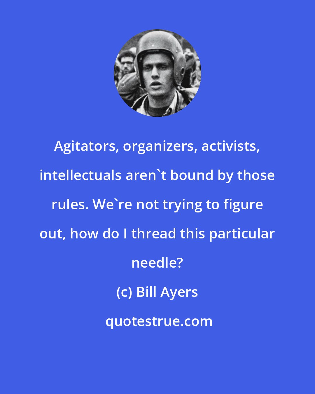 Bill Ayers: Agitators, organizers, activists, intellectuals aren't bound by those rules. We're not trying to figure out, how do I thread this particular needle?