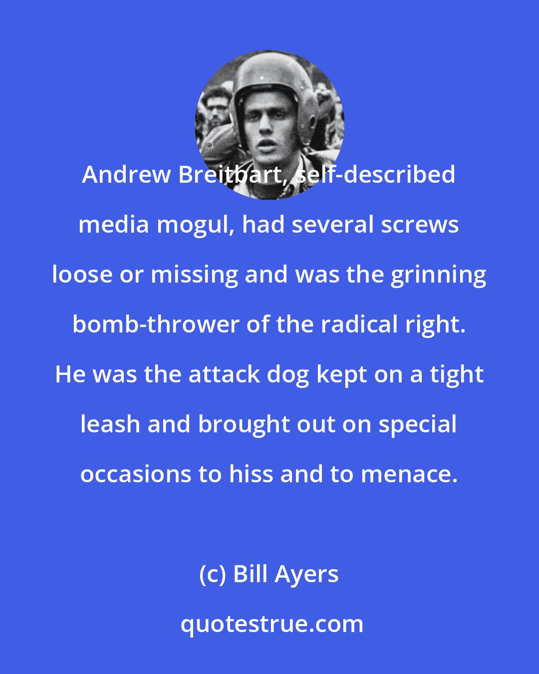 Bill Ayers: Andrew Breitbart, self-described media mogul, had several screws loose or missing and was the grinning bomb-thrower of the radical right. He was the attack dog kept on a tight leash and brought out on special occasions to hiss and to menace.