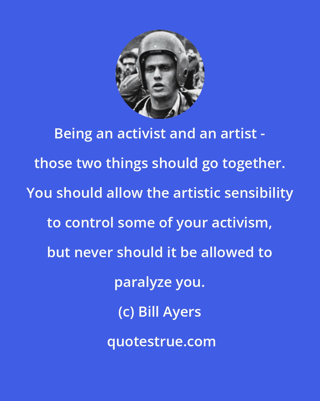 Bill Ayers: Being an activist and an artist - those two things should go together. You should allow the artistic sensibility to control some of your activism, but never should it be allowed to paralyze you.