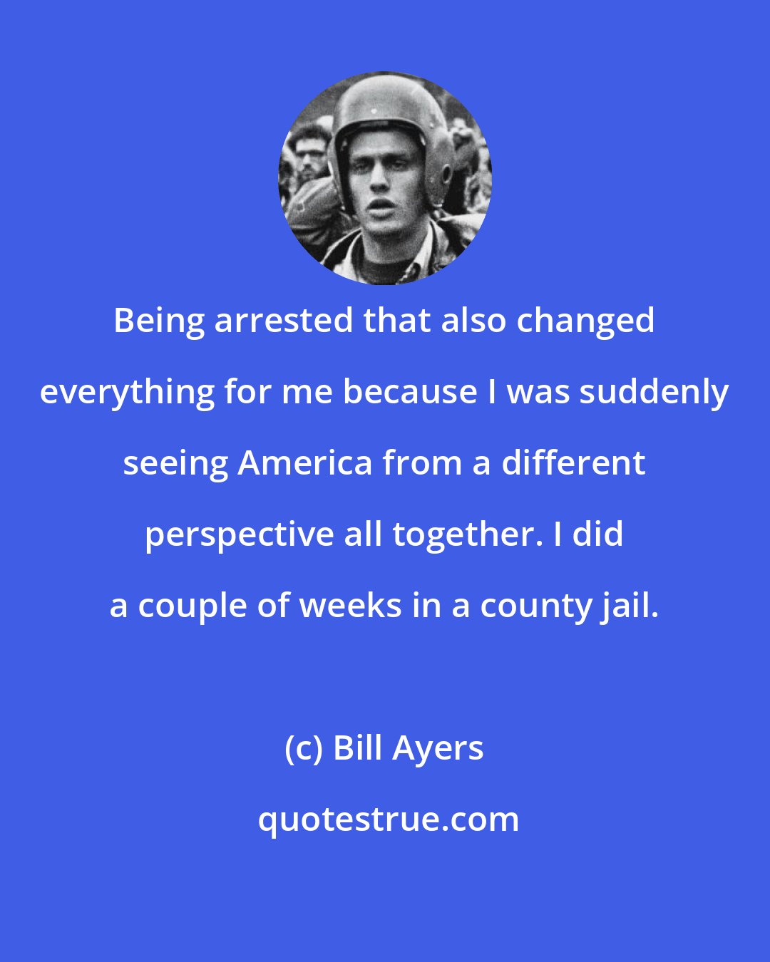 Bill Ayers: Being arrested that also changed everything for me because I was suddenly seeing America from a different perspective all together. I did a couple of weeks in a county jail.