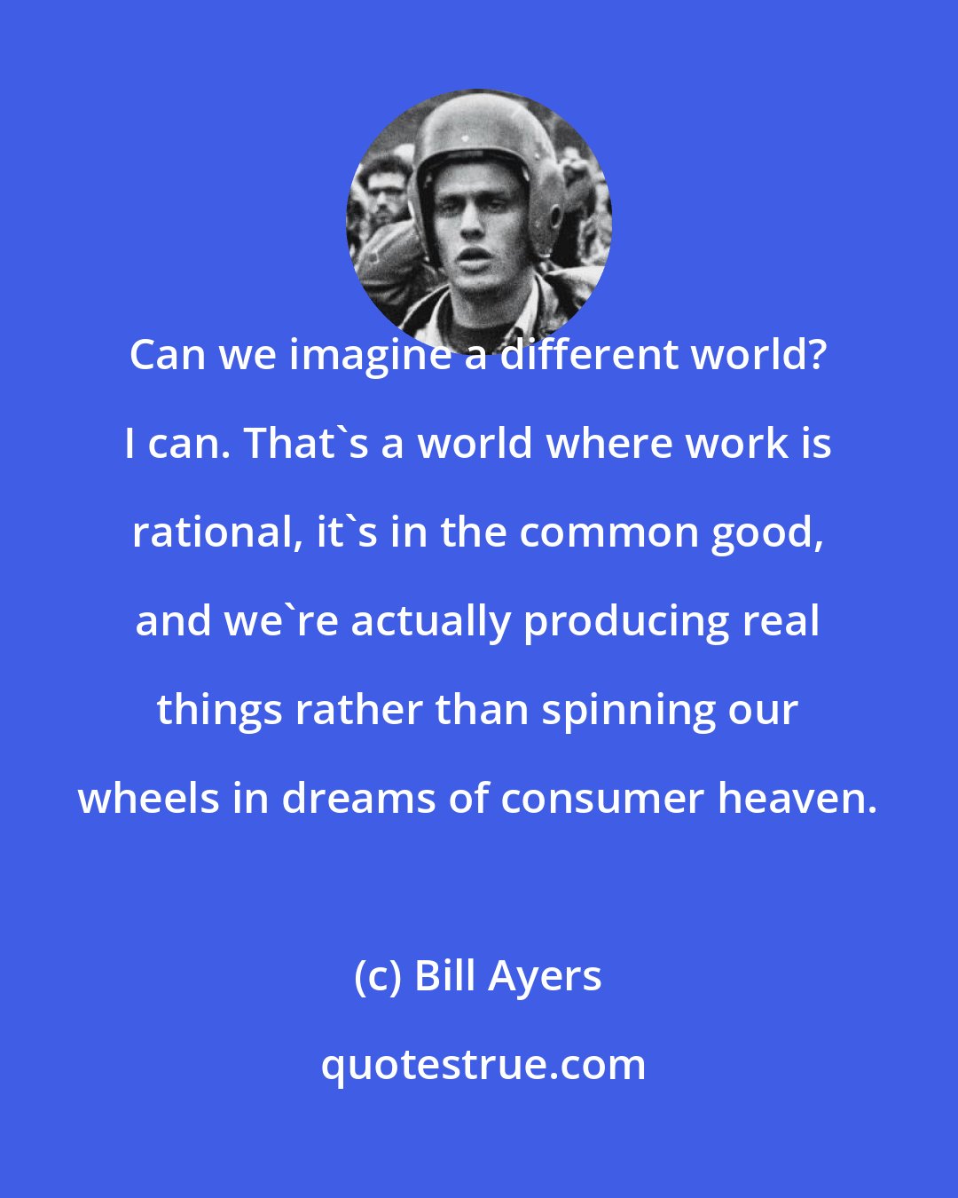 Bill Ayers: Can we imagine a different world? I can. That's a world where work is rational, it's in the common good, and we're actually producing real things rather than spinning our wheels in dreams of consumer heaven.