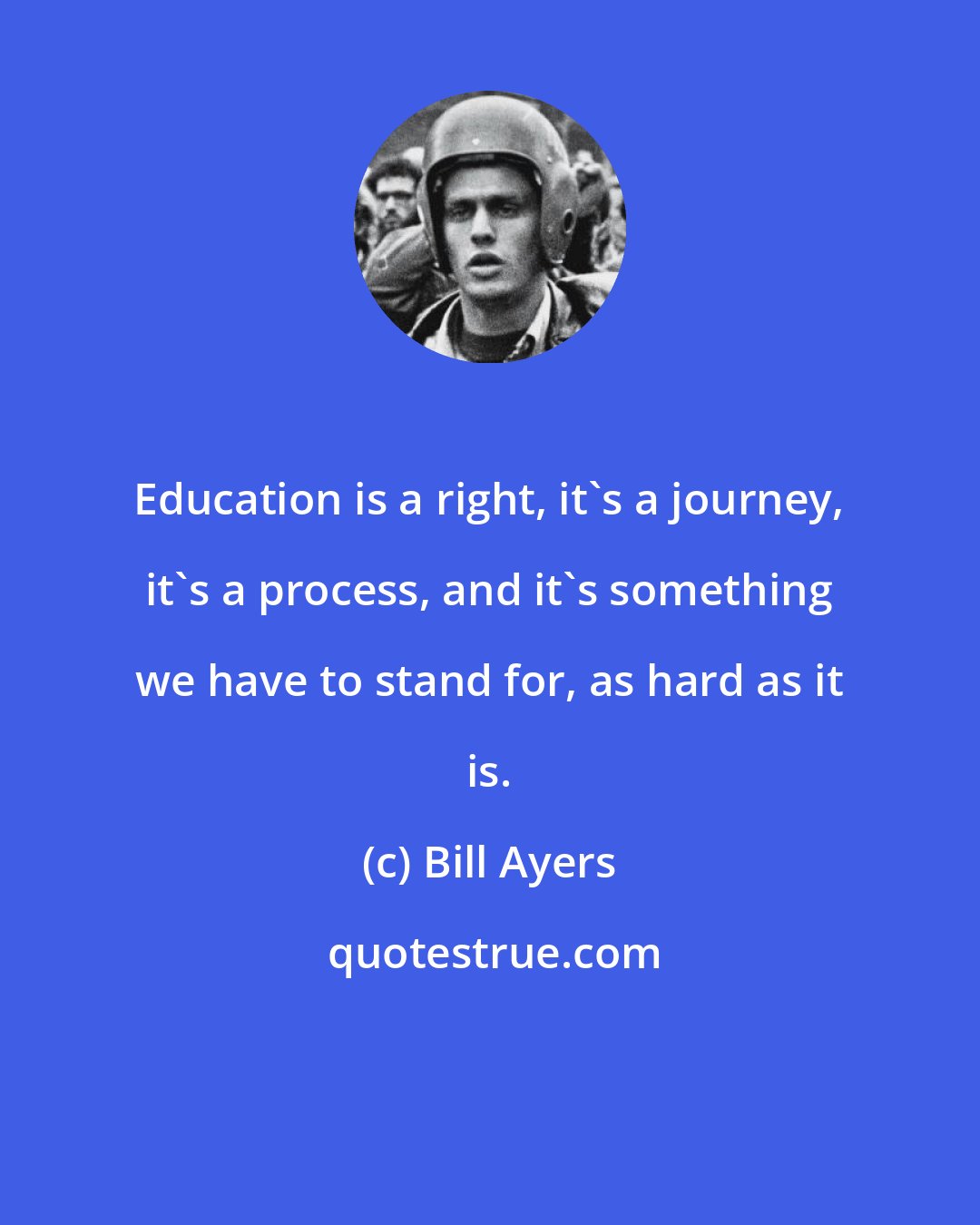 Bill Ayers: Education is a right, it's a journey, it's a process, and it's something we have to stand for, as hard as it is.