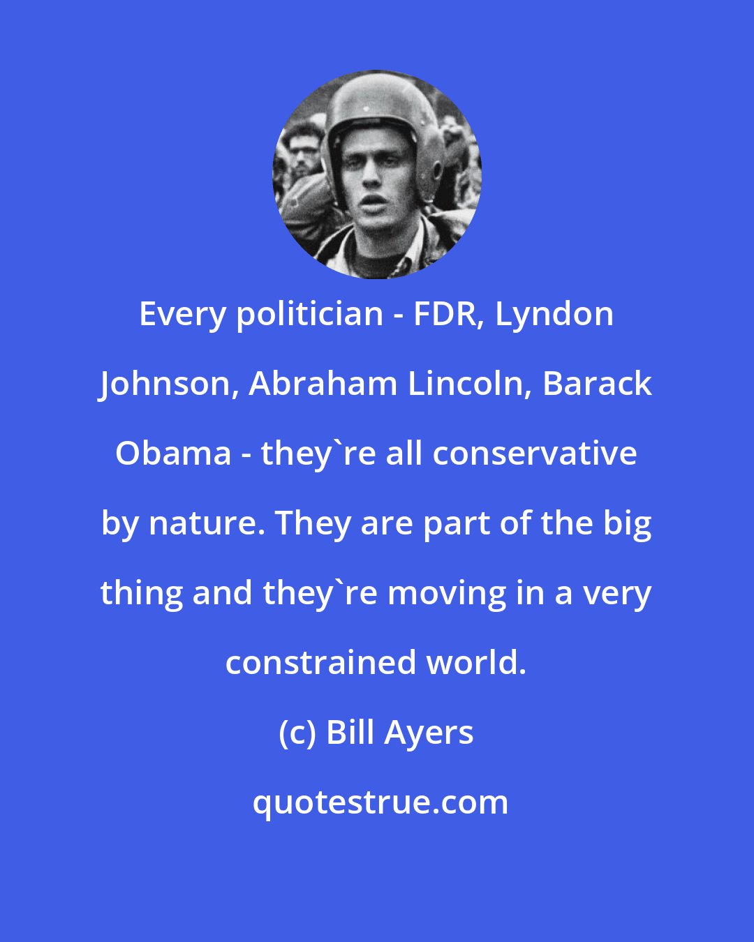 Bill Ayers: Every politician - FDR, Lyndon Johnson, Abraham Lincoln, Barack Obama - they're all conservative by nature. They are part of the big thing and they're moving in a very constrained world.