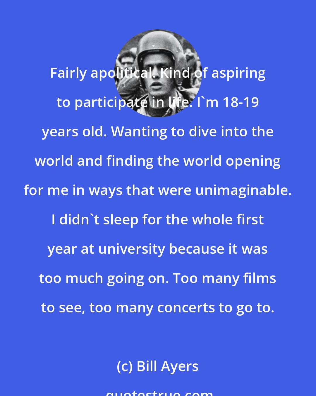 Bill Ayers: Fairly apolitical. Kind of aspiring to participate in life. I'm 18-19 years old. Wanting to dive into the world and finding the world opening for me in ways that were unimaginable. I didn't sleep for the whole first year at university because it was too much going on. Too many films to see, too many concerts to go to.