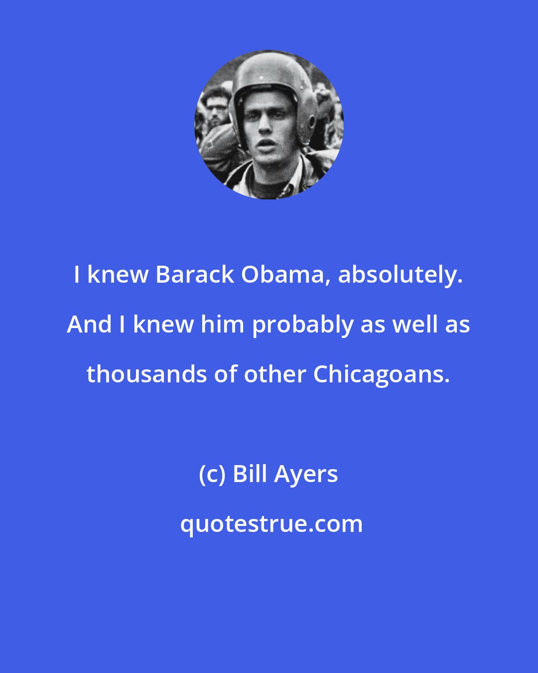 Bill Ayers: I knew Barack Obama, absolutely. And I knew him probably as well as thousands of other Chicagoans.