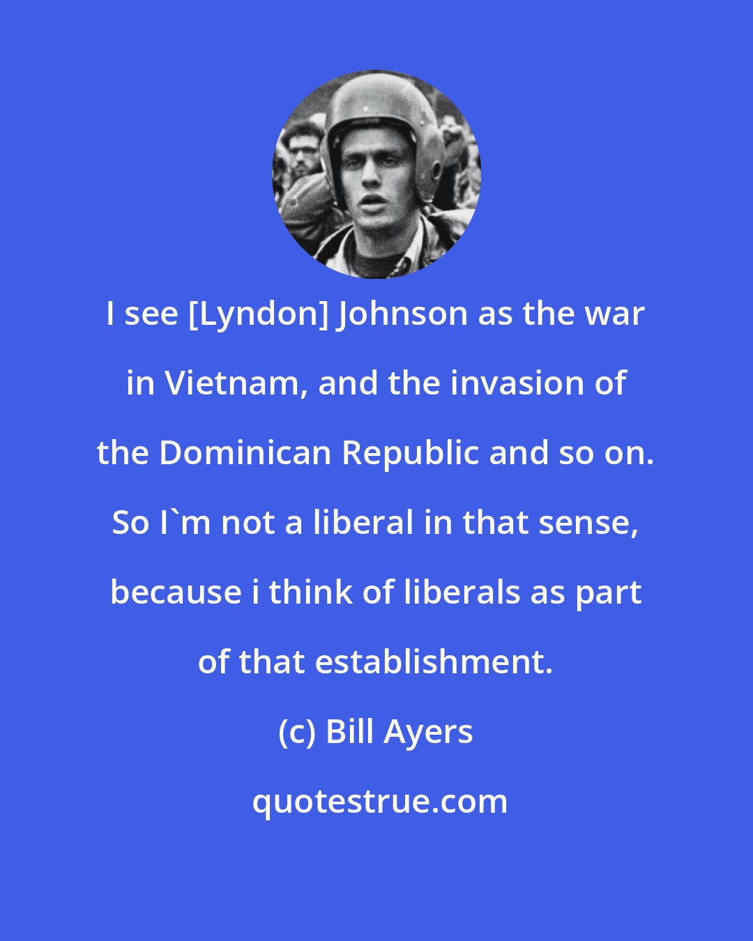 Bill Ayers: I see [Lyndon] Johnson as the war in Vietnam, and the invasion of the Dominican Republic and so on. So I'm not a liberal in that sense, because i think of liberals as part of that establishment.