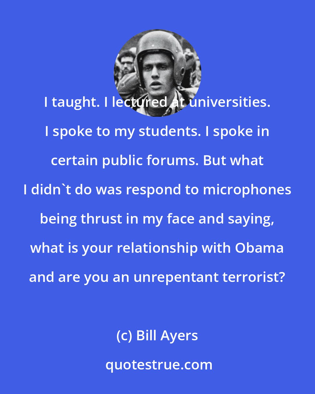 Bill Ayers: I taught. I lectured at universities. I spoke to my students. I spoke in certain public forums. But what I didn't do was respond to microphones being thrust in my face and saying, what is your relationship with Obama and are you an unrepentant terrorist?