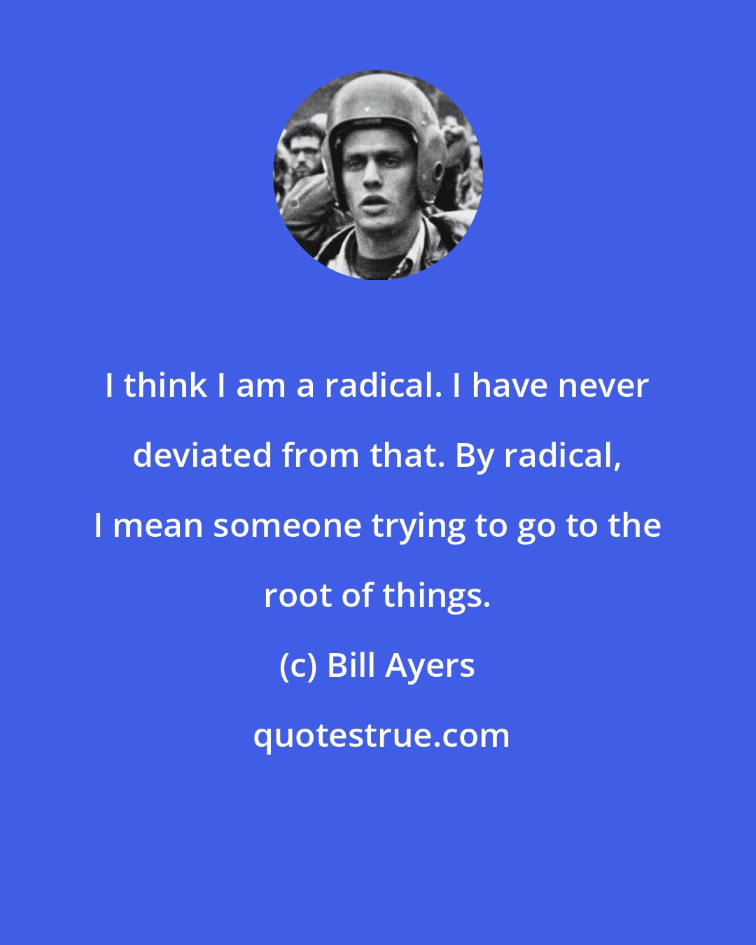 Bill Ayers: I think I am a radical. I have never deviated from that. By radical, I mean someone trying to go to the root of things.