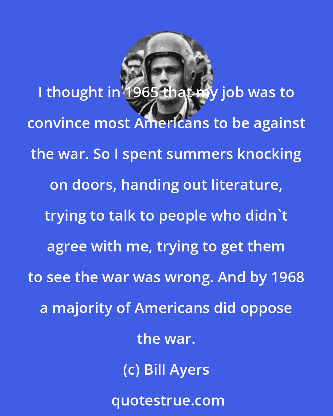 Bill Ayers: I thought in 1965 that my job was to convince most Americans to be against the war. So I spent summers knocking on doors, handing out literature, trying to talk to people who didn't agree with me, trying to get them to see the war was wrong. And by 1968 a majority of Americans did oppose the war.